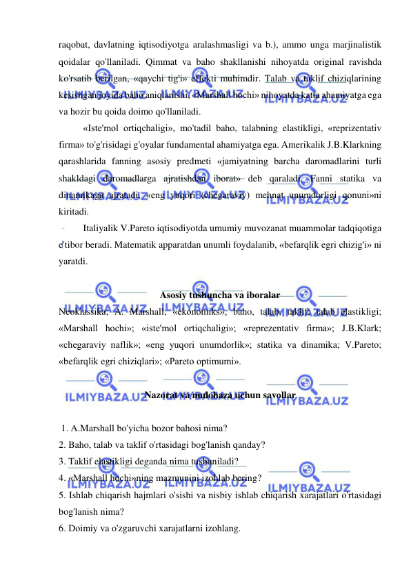  
 
raqobat, davlatning iqtisodiyotga aralashmasligi va b.), ammo unga marjinalistik 
qoidalar qo'llaniladi. Qimmat va baho shakllanishi nihoyatda original ravishda 
ko'rsatib berilgan, «qaychi tig'i» effekti muhimdir. Talab va taklif chiziqlarining 
kesishgan joyida baho aniqlanishi, «Marshall hochi» nihoyatda katta ahamiyatga ega 
va hozir bu qoida doimo qo'llaniladi.  
«Iste'mol ortiqchaligi», mo'tadil baho, talabning elastikligi, «reprizentativ 
firma» to'g'risidagi g'oyalar fundamental ahamiyatga ega. Amerikalik J.B.Klarkning 
qarashlarida fanning asosiy predmeti «jamiyatning barcha daromadlarini turli 
shakldagi daromadlarga ajratishdan iborat» deb qaraladi. Fanni statika va 
dinamikaga ajratadi, «eng yuqori (chegaraviy) mehnat unumdorligi qonuni»ni 
kiritadi.  
Italiyalik V.Pareto iqtisodiyotda umumiy muvozanat muammolar tadqiqotiga 
e'tibor beradi. Matematik apparatdan unumli foydalanib, «befarqlik egri chizig'i» ni 
yaratdi.  
 
Asosiy tushuncha va iboralar 
Neoklassika; A. Marshall; «ekonomiks»; baho, talab, taklif; talab elastikligi; 
«Marshall hochi»; «iste'mol ortiqchaligi»; «reprezentativ firma»; J.B.Klark; 
«chegaraviy naflik»; «eng yuqori unumdorlik»; statika va dinamika; V.Pareto; 
«befarqlik egri chiziqlari»; «Pareto optimumi».  
 
Nazorat va mulohaza uchun savollar 
 
 1. A.Marshall bo'yicha bozor bahosi nima?  
2. Baho, talab va taklif o'rtasidagi bog'lanish qanday?  
3. Taklif elastikligi deganda nima tushuniladi?  
4. «Marshall hochi»ning mazmunini izohlab bering?  
5. Ishlab chiqarish hajmlari o'sishi va nisbiy ishlab chiqarish xarajatlari o'rtasidagi 
bog'lanish nima?  
6. Doimiy va o'zgaruvchi xarajatlarni izohlang.  
