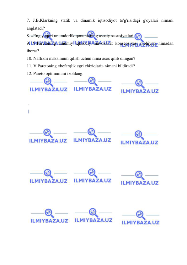  
 
7. J.B.Klarkning statik va dinamik iqtisodiyot to'g'risidagi g'oyalari nimani 
anglatadi?  
8. «Eng yuqori unumdorlik qonuni»ning asosiy xususiyatlari.  
9. V.Paretoning umumiy iqtisodiy muvozanat konsepsiyasi mohiyati nimadan 
iborat?  
10. Naflikni maksimum qilish uchun nima asos qilib olingan?  
11. V.Paretoning «befarqlik egri chiziqlari» nimani bildiradi?  
12. Pareto optimumini izohlang. 
 
 
 
 
 
 
 
 
 
 
 
 
 
 
 
 
 
 
 
 
 
 
