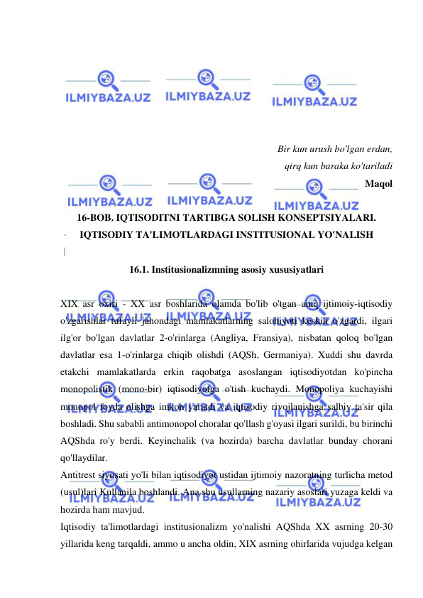  
 
 
 
 
 
 
 
Bir kun urush bo'lgan erdan, 
 qirq kun baraka ko'tariladi  
Maqol  
 
16-BOB. IQTISODITNI TARTIBGA SOLISH KONSEPTSIYALARI. 
IQTISODIY TA'LIMOTLARDAGI INSTITUSIONAL YO'NALISH 
 
16.1. Institusionalizmning asosiy xususiyatlari 
 
XIX asr oxiri - XX asr boshlarida olamda bo'lib o'tgan aniq ijtimoiy-iqtisodiy 
o'zgarishlar tufayli jahondagi mamlakatlarning salohiyoti keskin o'zgardi, ilgari 
ilg'or bo'lgan davlatlar 2-o'rinlarga (Angliya, Fransiya), nisbatan qoloq bo'lgan 
davlatlar esa 1-o'rinlarga chiqib olishdi (AQSh, Germaniya). Xuddi shu davrda 
etakchi mamlakatlarda erkin raqobatga asoslangan iqtisodiyotdan ko'pincha 
monopolistik (mono-bir) iqtisodiyotga o'tish kuchaydi. Monopoliya kuchayishi 
monopol foyda olishga imkon yaratdi va iqtisodiy rivojlanishga salbiy ta'sir qila 
boshladi. Shu sababli antimonopol choralar qo'llash g'oyasi ilgari surildi, bu birinchi 
AQShda ro'y berdi. Keyinchalik (va hozirda) barcha davlatlar bunday chorani 
qo'llaydilar.  
Antitrest siyosati yo'li bilan iqtisodiyot ustidan ijtimoiy nazoratning turlicha metod 
(usul)lari Kullanila boshlandi. Ana shu usullarning nazariy asoslari yuzaga keldi va 
hozirda ham mavjud.  
Iqtisodiy ta'limotlardagi institusionalizm yo'nalishi AQShda XX asrning 20-30 
yillarida keng tarqaldi, ammo u ancha oldin, XIX asrning ohirlarida vujudga kelgan 
