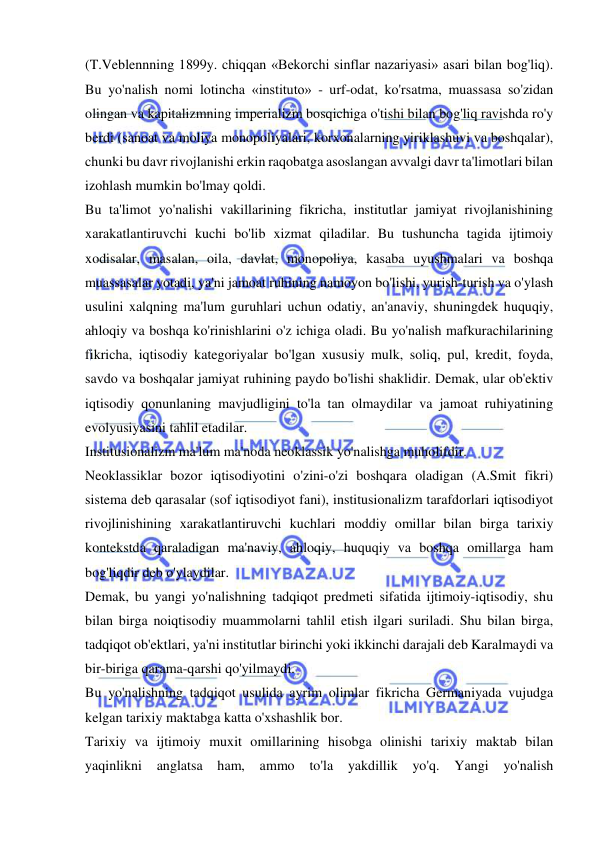  
 
(T.Veblennning 1899y. chiqqan «Bekorchi sinflar nazariyasi» asari bilan bog'liq). 
Bu yo'nalish nomi lotincha «instituto» - urf-odat, ko'rsatma, muassasa so'zidan 
olingan va kapitalizmning imperializm bosqichiga o'tishi bilan bog'liq ravishda ro'y 
berdi (sanoat va moliya monopoliyalari, korxonalarning yiriklashuvi va boshqalar), 
chunki bu davr rivojlanishi erkin raqobatga asoslangan avvalgi davr ta'limotlari bilan 
izohlash mumkin bo'lmay qoldi.  
Bu ta'limot yo'nalishi vakillarining fikricha, institutlar jamiyat rivojlanishining 
xarakatlantiruvchi kuchi bo'lib xizmat qiladilar. Bu tushuncha tagida ijtimoiy 
xodisalar, masalan, oila, davlat, monopoliya, kasaba uyushmalari va boshqa 
muassasalar yotadi, ya'ni jamoat ruhining namoyon bo'lishi, yurish-turish va o'ylash 
usulini xalqning ma'lum guruhlari uchun odatiy, an'anaviy, shuningdek huquqiy, 
ahloqiy va boshqa ko'rinishlarini o'z ichiga oladi. Bu yo'nalish mafkurachilarining 
fikricha, iqtisodiy kategoriyalar bo'lgan xususiy mulk, soliq, pul, kredit, foyda, 
savdo va boshqalar jamiyat ruhining paydo bo'lishi shaklidir. Demak, ular ob'ektiv 
iqtisodiy qonunlaning mavjudligini to'la tan olmaydilar va jamoat ruhiyatining 
evolyusiyasini tahlil etadilar.  
Institusionalizm ma'lum ma'noda neoklassik yo'nalishga muholifdir.  
Neoklassiklar bozor iqtisodiyotini o'zini-o'zi boshqara oladigan (A.Smit fikri) 
sistema deb qarasalar (sof iqtisodiyot fani), institusionalizm tarafdorlari iqtisodiyot 
rivojlinishining xarakatlantiruvchi kuchlari moddiy omillar bilan birga tarixiy 
kontekstda qaraladigan ma'naviy, ahloqiy, huquqiy va boshqa omillarga ham 
bog'liqdir deb o'ylaydilar.  
Demak, bu yangi yo'nalishning tadqiqot predmeti sifatida ijtimoiy-iqtisodiy, shu 
bilan birga noiqtisodiy muammolarni tahlil etish ilgari suriladi. Shu bilan birga, 
tadqiqot ob'ektlari, ya'ni institutlar birinchi yoki ikkinchi darajali deb Karalmaydi va 
bir-biriga qarama-qarshi qo'yilmaydi.  
Bu yo'nalishning tadqiqot usulida ayrim olimlar fikricha Germaniyada vujudga 
kelgan tarixiy maktabga katta o'xshashlik bor.  
Tarixiy va ijtimoiy muxit omillarining hisobga olinishi tarixiy maktab bilan 
yaqinlikni 
anglatsa 
ham, 
ammo 
to'la 
yakdillik 
yo'q. 
Yangi 
yo'nalish 
