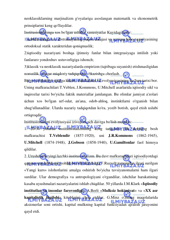  
 
neoklassiklarning marjinalizm g'oyalariga asoslangan matematik va ekonometrik 
prinsiplarini keng qo'llaydilar.  
Institusionalizmga xos bo'lgan uslubiy xususiyatlar Kuyidagilardir:  
1)neoklassikaga xos abstraksiyaning yuqori darajasi va ayniqsa baho nazariyasining 
ortodoksal statik xarakteridan qoniqmaslik;  
2)iqtisodiy nazariyani boshqa ijtimoiy fanlar bilan integrasiyaga intilish yoki 
fanlararo yondoshuv ustuvorligiga ishonch;  
3)klassik va neoklassik nazariyalarda empirizm (tajribaga suyanish) etishmasligidan 
norozilik, chuqur miqdoriy tadqiqotlar o'tkazishga chorlash.  
Bu yo'nalishning vujudga kelish, shakllanishi va evolyusiyasining ma'lum tarixi bor. 
Uning mafkurachilari T.Veblen, J.Kommons, U.Mitchell asarlarida iqtisodiy sikl va 
inqirozlar tarixi bo'yicha faktik materiallar jamlangan. Bu olimlar jamiyat a'zolari 
uchun xos bo'lgan urf-odat, an'ana, odob-ahloq, instinktlarni o'rganish bilan 
shug'ullanadilar. Ularda nazariy tadqiqotdan ko'ra, yozib borish, qayd etish uslubi 
ortiqroqdir.  
Institusionalizm evolyusiyasi (rivoji)ni uch davrga bo'lish mumkin:  
1. 20-30 yillarda institusionalizmning keng tarqalishi. Bu davrning bosh 
mafkurachisi T.Veblendir (1857-1920), uni J.R.Kommons (1862-1945), 
U.Mitchell (1874-1948), J.Gobson (1858-1940), U.Gamiltonlar faol himoya 
qildilar.  
2. Urushdan keyingi kechki institusionalizm. Bu davr mafkurachilari iqtisodiyotdagi 
qarama-qarshiliklarni izohlab berish bilan birga F.Ruzvelt tomonidan ilgari surilgan 
«Yangi kurs» islohotlarini amalga oshirish bo'yicha tavsiyanomalarni ham ilgari 
surdilar. Ular demografiya va antropologiyani o'rgandilar, ishchilar harakatining 
kasaba uyushmalari nazariyalarini ishlab chiqdilar. 50 yillarda J.M.Klark «Iqtisodiy 
institutlar va insonlar farovonligi», A.Berli «Mulksiz hokimiyat» va «XX asr 
kapitalistik inqilobi» kitoblarini chop etdilar, G.Minz o'zining maqolalarida 
aksionerlar soni ortishi, kapital mulkning kapital funksiyadan ajralish jarayonini 
qayd etdi.  
