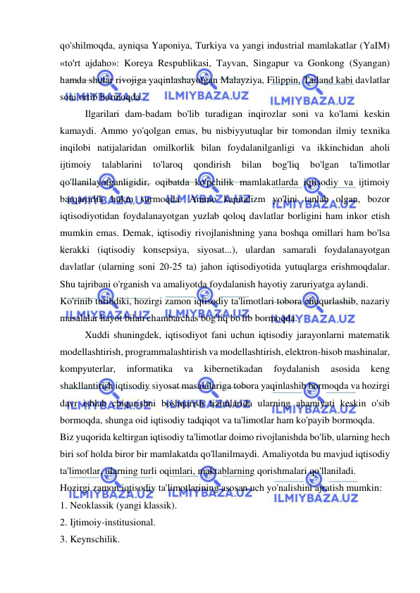  
 
qo'shilmoqda, ayniqsa Yaponiya, Turkiya va yangi industrial mamlakatlar (YaIM) 
«to'rt ajdaho»: Koreya Respublikasi, Tayvan, Singapur va Gonkong (Syangan) 
hamda shular rivojiga yaqinlashayotgan Malayziya, Filippin, Tailand kabi davlatlar 
soni ortib bormoqda.  
Ilgarilari dam-badam bo'lib turadigan inqirozlar soni va ko'lami keskin 
kamaydi. Ammo yo'qolgan emas, bu nisbiyyutuqlar bir tomondan ilmiy texnika 
inqilobi natijalaridan omilkorlik bilan foydalanilganligi va ikkinchidan aholi 
ijtimoiy 
talablarini 
to'laroq 
qondirish 
bilan 
bog'liq 
bo'lgan 
ta'limotlar 
qo'llanilayotganligidir, oqibatda ko'pchilik mamlakatlarda iqtisodiy va ijtimoiy 
barqarorlik hukm surmoqda. Ammo kapitalizm yo'lini tanlab olgan, bozor 
iqtisodiyotidan foydalanayotgan yuzlab qoloq davlatlar borligini ham inkor etish 
mumkin emas. Demak, iqtisodiy rivojlanishning yana boshqa omillari ham bo'lsa 
kerakki (iqtisodiy konsepsiya, siyosat...), ulardan samarali foydalanayotgan 
davlatlar (ularning soni 20-25 ta) jahon iqtisodiyotida yutuqlarga erishmoqdalar. 
Shu tajribani o'rganish va amaliyotda foydalanish hayotiy zaruriyatga aylandi.  
Ko'rinib turibdiki, hozirgi zamon iqtisodiy ta'limotlari tobora chuqurlashib, nazariy 
masalalar hayot bilan chambarchas bog'liq bo'lib bormoqda.  
Xuddi shuningdek, iqtisodiyot fani uchun iqtisodiy jarayonlarni matematik 
modellashtirish, programmalashtirish va modellashtirish, elektron-hisob mashinalar, 
kompyuterlar, 
informatika 
va 
kibernetikadan 
foydalanish 
asosida 
keng 
shakllantirish iqtisodiy siyosat masalalariga tobora yaqinlashib bormoqda va hozirgi 
davr ishlab chiqarishni boshqarish tizimlarida ularning ahamiyati keskin o'sib 
bormoqda, shunga oid iqtisodiy tadqiqot va ta'limotlar ham ko'payib bormoqda.  
Biz yuqorida keltirgan iqtisodiy ta'limotlar doimo rivojlanishda bo'lib, ularning hech 
biri sof holda biror bir mamlakatda qo'llanilmaydi. Amaliyotda bu mavjud iqtisodiy 
ta'limotlar, ularning turli oqimlari, maktablarning qorishmalari qo'llaniladi.  
Hozirgi zamon iqtisodiy ta'limotlarining asosan uch yo'nalishini ajratish mumkin:  
1. Neoklassik (yangi klassik).  
 
2. Ijtimoiy-institusional.  
3. Keynschilik.  
