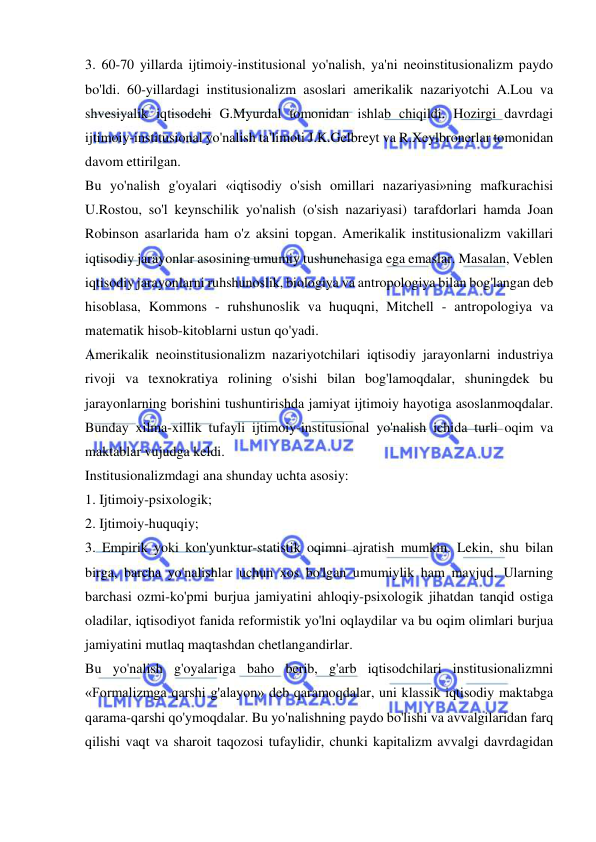  
 
3. 60-70 yillarda ijtimoiy-institusional yo'nalish, ya'ni neoinstitusionalizm paydo 
bo'ldi. 60-yillardagi institusionalizm asoslari amerikalik nazariyotchi A.Lou va 
shvesiyalik iqtisodchi G.Myurdal tomonidan ishlab chiqildi. Hozirgi davrdagi 
ijtimoiy-institusional yo'nalish ta'limoti J.K.Gelbreyt va R.Xeylbronerlar tomonidan 
davom ettirilgan.  
Bu yo'nalish g'oyalari «iqtisodiy o'sish omillari nazariyasi»ning mafkurachisi 
U.Rostou, so'l keynschilik yo'nalish (o'sish nazariyasi) tarafdorlari hamda Joan 
Robinson asarlarida ham o'z aksini topgan. Amerikalik institusionalizm vakillari 
iqtisodiy jarayonlar asosining umumiy tushunchasiga ega emaslar. Masalan, Veblen 
iqtisodiy jarayonlarni ruhshunoslik, biologiya va antropologiya bilan bog'langan deb 
hisoblasa, Kommons - ruhshunoslik va huquqni, Mitchell - antropologiya va 
matematik hisob-kitoblarni ustun qo'yadi.  
Amerikalik neoinstitusionalizm nazariyotchilari iqtisodiy jarayonlarni industriya 
rivoji va texnokratiya rolining o'sishi bilan bog'lamoqdalar, shuningdek bu 
jarayonlarning borishini tushuntirishda jamiyat ijtimoiy hayotiga asoslanmoqdalar. 
Bunday xilma-xillik tufayli ijtimoiy-institusional yo'nalish ichida turli oqim va 
maktablar vujudga keldi.  
Institusionalizmdagi ana shunday uchta asosiy:  
1. Ijtimoiy-psixologik;  
2. Ijtimoiy-huquqiy;  
3. Empirik yoki kon'yunktur-statistik oqimni ajratish mumkin. Lekin, shu bilan 
birga, barcha yo'nalishlar uchun xos bo'lgan umumiylik ham mavjud. Ularning 
barchasi ozmi-ko'pmi burjua jamiyatini ahloqiy-psixologik jihatdan tanqid ostiga 
oladilar, iqtisodiyot fanida reformistik yo'lni oqlaydilar va bu oqim olimlari burjua 
jamiyatini mutlaq maqtashdan chetlangandirlar.  
Bu yo'nalish g'oyalariga baho berib, g'arb iqtisodchilari institusionalizmni 
«Formalizmga qarshi g'alayon» deb qaramoqdalar, uni klassik iqtisodiy maktabga 
qarama-qarshi qo'ymoqdalar. Bu yo'nalishning paydo bo'lishi va avvalgilaridan farq 
qilishi vaqt va sharoit taqozosi tufaylidir, chunki kapitalizm avvalgi davrdagidan 
