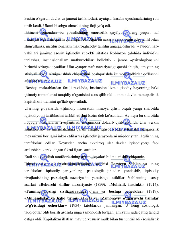  
 
keskin o'zgardi, davlat va jamoat tashkilotlari, ayniqsa, kasaba uyushmalarining roli 
ortib ketdi. Ularni hisobga olmaslikning iloji yo'q edi.  
Ikkinchi tomondan bu yo'nalishning «norozilik qayfiyati» «eng yuqori naf 
nazariyasi»ga ham qarshi qaratilgan edi. Agar bu nazariya mikroiqtisodiy tahlil bilan 
shug'ullansa, institusionalizm makroiqtisodiy tahlilni amalga oshiradi. «Yuqori naf» 
vakillari jamiyat asosiy iqtisodiy sub'ekti sifatida Robinzon (alohida individ)ni 
tanlashsa, institusionalizm mafkurachilari kollektiv - jamoa «psixologiyasi»ni 
birinchi o'ringa qo'yadilar. Ular «yuqori naf» nazariyasiga qarshi chiqib, jamiyatning 
stixiyali rivoji o'rniga ishlab chiqarishni boshqarishda ijtimoiy tadbirlar qo'llashni 
afzal ko'rdilar. 
 Boshqa maktablardan farqli ravishda, institusionalizm iqtisodiy hayotning ba'zi 
ijtimoiy tomonlarini tanqidiy o'rganishni asos qilib oldi, ammo davlat monopolistik 
kapitalizmi tizimini qo'llab-quvvatladi.  
Ularning g'oyalarida «Ijtimoiy nazorat»ni himoya qilish orqali yangi sharoitda 
iqtisodiyotni tartiblashni tashkil etishni lozim deb ko'rsatiladi. Ayniqsa bu sharoitda 
huquqiy masalalarni rivojlantirish muammosi dolzarb qilib qo'yildi. Ular «erkin 
sohibkorlik» va marjinalizmga qarshi chiqib, iqtisodiyotda avtomatik barqarorlik 
mexanizmi borligini inkor etdilar va iqtisodiy jarayonlarni miqdoriy tahlil qilishning 
tarafdorlari edilar. Keynsdan ancha avvalroq ular davlat iqtisodiyotga faol 
aralashishi kerak, degan fikrni ilgari surdilar.  
Endi shu yo'nalish tarafdorlarining ayrim g'oyalari bilan tanishib chiqamiz.  
Ijtimoiy-psixologik institusionalizmning asoschisi Torsteyn Veblen va uning 
tarafdorlari iqtisodiy jarayonlarga psixologik jihatdan yondashib, iqtisodiy 
rivojlanishning psixologik nazariyasini yaratishga intildilar. Veblenning asosiy 
asarlari «Bekorchi sinflar nazariyasi» (1899), «Mohirlik instinkti» (1914), 
«Fanning hozirgi sivilizasiyadagi o'rni va boshqa ocherklar» (1919), 
«Muhandislar va baho tizimi» (1921) va «Zamonaviy o'zgaruvchi tizimlar 
to'g'risidagi ocherklar» (1934) kitoblarida jamlangan. U keng sosiologik 
tadqiqotlar olib borish asosida unga zamondosh bo'lgan jamiyatni juda qattiq tanqid 
ostiga oldi. Kapitalizm illatlari mavjud xususiy mulk bilan tushuntiriladi (sosialistik 
