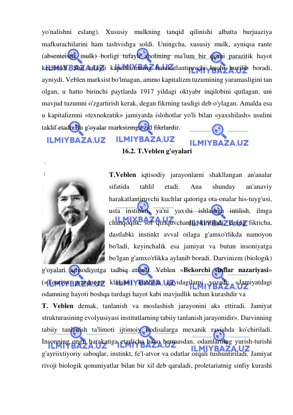  
 
yo'nalishni eslang). Xususiy mulkning tanqid qilinishi albatta burjuaziya 
mafkurachilarini ham tashvishga soldi. Uningcha, xususiy mulk, ayniqsa rante 
(absenteistik mulk) borligi tufayli aholining ma'lum bir qismi parazitik hayot 
kechiradi. Shu tufayli kapitalizmning harakatlantiruvchi kuchi buzilib boradi, 
ayniydi. Veblen marksist bo'lmagan, ammo kapitalizm tuzumining yaramasligini tan 
olgan, u hatto birinchi paytlarda 1917 yildagi oktyabr inqilobini qutlagan, uni 
mavjud tuzumni o'zgartirish kerak, degan fikrning tasdigi deb o'ylagan. Amalda esa 
u kapitalizmni «texnokratik» jamiyatda islohotlar yo'li bilan «yaxshilash» usulini 
taklif etadi. Bu g'oyalar marksizmga zid fikrlardir.  
 
16.2. T.Veblen g'oyalari 
 
T.Veblen iqtisodiy jarayonlarni shakllangan an'analar 
sifatida 
tahlil 
etadi. 
Ana 
shunday 
an'anaviy 
harakatlantiruvchi kuchlar qatoriga ota-onalar his-tuyg'usi, 
usta instinkti, ya'ni yaxshi ishlashga intilish, ilmga 
chanqoqlik, sof qiziquvchanlik kiritiladi. Uning fikricha, 
dastlabki instinkt avval oilaga g'amxo'rlikda namoyon 
bo'ladi, keyinchalik esa jamiyat va butun insoniyatga 
bo'lgan g'amxo'rlikka aylanib boradi. Darvinizm (biologik) 
g'oyalari iqtisodiyotga tadbiq etiladi. Veblen «Bekorchi sinflar nazariyasi» 
(«Teoriya prazdnogo klassa») kitobida quyidagilarni yozadi: «Jamiyatdagi 
odamning hayoti boshqa turdagi hayot kabi mavjudlik uchun kurashdir va  
T. Veblen demak, tanlanish va moslashish jarayonini aks ettiradi. Jamiyat 
strukturasining evolyusiyasi institutlarning tabiiy tanlanish jarayonidir». Darvinning 
tabiiy tanlanish ta'limoti ijtimoiy hodisalarga mexanik ravishda ko'chiriladi. 
Insonning ongli harakatiga etarlicha baho bermasdan, odamlarning yurish-turishi 
g'ayriixtiyoriy saboqlar, instinkt, fe'l-atvor va odatlar orqali tushuntiriladi. Jamiyat 
rivoji biologik qonuniyatlar bilan bir xil deb qaraladi, proletariatnig sinfiy kurashi 
