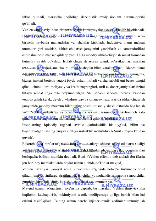  
 
inkor qilinadi, markscha inqilobga darvinistik evolyusionizm qarama-qarshi 
qo'yiladi.  
Veblen zamonaviy industrial texnokratik konsepsiyalar asoschisi bo'lib hisoblanadi. 
Industriya olamiga alohida e'tibor beriladi va unga barcha ishlab chiqaruvchilar va 
birinchi navbatda muhandislar va ishchilar kiritiladi. Industriya olami mehnat 
unumdorligini o'stirish, ishlab chiqarish jarayonini yaxshilash va samaradorlikni 
oshirishni bosh maqsad qilib qo'yadi. Unga moddiy ishlab chiqarish sosial formadan 
butunlay ajratib qo'yiladi. Ishlab chiqarish asosan texnik ko'rsatkichlar, masalan 
texnik asos darajasi, malaka, bilim va boshqalar bilan xarakterlanadi. Biznes olami 
deganda u moliyachilar, trest tashkilotchilari va tadbirkorlarni tushundi. Uningcha, 
biznes imkoni boricha yuqori foyda uchun intiladi va shu sababli uni beaev tanqid 
qiladi, chunki turli moliyaviy va kredit nayranglari, turli aksioner jamiyatlari tizimi 
tufayli sanoat unga to'la bo'ysundirilgan. Shu sababli sanoatni biznes ta'siridan 
«ozod» qilish kerak, deydi u. «Industriya» va «biznes» nazariyasida ishlab chiqarish 
jarayonida moddiy mazmun bilan uning sosial-iqtisodiy shakli o'rtasida bog'lanish 
yo'q. Veblen industriya va biznes orasida keskin qarama-qarshilik bor deb xato 
qiladi, shular kapitalizm illatlarining sababchisi qilib ko'rsatiladi.  
Insonlarning iqtisodiy rag'bati avvalo qarindoshlik his-tuyg'usi, bilim va 
bajarilayotgan ishning yuqori sifatiga instinktiv intilishdir (A.Smit - foyda ketidan 
quvish).  
Bekorchi (to'q) sinflar to'g'risida farq yuritilib, ularga «biznes olami odatlari» xosligi 
aytiladi. Ular uchun tovarlarga alohida baho belgilanadi va ular talab qonunlaridan 
boshqacha bo'lishi mumkin deyiladi. Buni «Veblen effekti» deb ataladi (bu fikrda 
jon bor, boy mamlakatlarda boylar uchun alohida do'konlar mavjud).  
Veblen nazariyasi jamiyat sosial strukturasi to'g'risida noto'g'ri tushuncha hosil 
qiladi, jamiyat sinflarga ajratilmaydi, ishchilar va muhandislar yagona sanoatchilar 
guruhiga kiritiladi, sinfiy kurash tushunchasi esa umuman yo'q.  
Mavjud tizimni o'zgartirish to'g'risida gapirib, bu masalani Veblen ilmiy-texnika 
inqilobini kuchaytirish, hokimiyatni texnik intelligensiya qo'liga berish bilan hal 
etishni taklif qiladi. Buning uchun barcha injener-texnik xodimlar umumiy ish 
