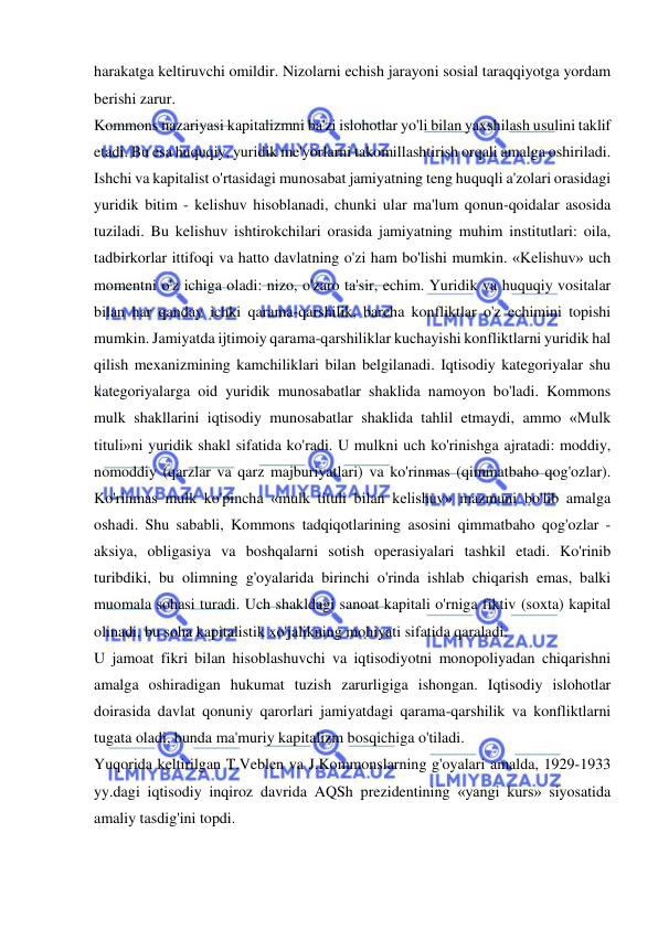  
 
harakatga keltiruvchi omildir. Nizolarni echish jarayoni sosial taraqqiyotga yordam 
berishi zarur.  
Kommons nazariyasi kapitalizmni ba'zi islohotlar yo'li bilan yaxshilash usulini taklif 
etadi. Bu esa huquqiy, yuridik me'yorlarni takomillashtirish orqali amalga oshiriladi. 
Ishchi va kapitalist o'rtasidagi munosabat jamiyatning teng huquqli a'zolari orasidagi 
yuridik bitim - kelishuv hisoblanadi, chunki ular ma'lum qonun-qoidalar asosida 
tuziladi. Bu kelishuv ishtirokchilari orasida jamiyatning muhim institutlari: oila, 
tadbirkorlar ittifoqi va hatto davlatning o'zi ham bo'lishi mumkin. «Kelishuv» uch 
momentni o'z ichiga oladi: nizo, o'zaro ta'sir, echim. Yuridik va huquqiy vositalar 
bilan har qanday ichki qarama-qarshilik, barcha konfliktlar o'z echimini topishi 
mumkin. Jamiyatda ijtimoiy qarama-qarshiliklar kuchayishi konfliktlarni yuridik hal 
qilish mexanizmining kamchiliklari bilan belgilanadi. Iqtisodiy kategoriyalar shu 
kategoriyalarga oid yuridik munosabatlar shaklida namoyon bo'ladi. Kommons 
mulk shakllarini iqtisodiy munosabatlar shaklida tahlil etmaydi, ammo «Mulk 
tituli»ni yuridik shakl sifatida ko'radi. U mulkni uch ko'rinishga ajratadi: moddiy, 
nomoddiy (qarzlar va qarz majburiyatlari) va ko'rinmas (qimmatbaho qog'ozlar). 
Ko'rinmas mulk ko'pincha «mulk tituli bilan kelishuv» mazmuni bo'lib amalga 
oshadi. Shu sababli, Kommons tadqiqotlarining asosini qimmatbaho qog'ozlar - 
aksiya, obligasiya va boshqalarni sotish operasiyalari tashkil etadi. Ko'rinib 
turibdiki, bu olimning g'oyalarida birinchi o'rinda ishlab chiqarish emas, balki 
muomala sohasi turadi. Uch shakldagi sanoat kapitali o'rniga fiktiv (soxta) kapital 
olinadi, bu soha kapitalistik xo'jalikning mohiyati sifatida qaraladi.  
U jamoat fikri bilan hisoblashuvchi va iqtisodiyotni monopoliyadan chiqarishni 
amalga oshiradigan hukumat tuzish zarurligiga ishongan. Iqtisodiy islohotlar 
doirasida davlat qonuniy qarorlari jamiyatdagi qarama-qarshilik va konfliktlarni 
tugata oladi, bunda ma'muriy kapitalizm bosqichiga o'tiladi.  
Yuqorida keltirilgan T.Veblen va J.Kommonslarning g'oyalari amalda, 1929-1933 
yy.dagi iqtisodiy inqiroz davrida AQSh prezidentining «yangi kurs» siyosatida 
amaliy tasdig'ini topdi.  
 
