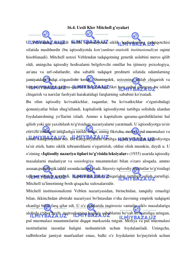  
 
 
16.4. Uesli Kler Mitchell g'oyalari 
 
U Veblenning shogirdi bo'lib, iqtisodiyotda siklik hodisalarning tadqiqotchisi 
sifatida mashhurdir (bu iqtisodiyotda kon'yunktur-statistik institusionalizm oqimi 
hisoblanadi). Mitchell ustozi Veblendan tadqiqotning genetik uslubini meros qilib 
oldi, uningcha iqtisodiy hodisalarni belgilovchi omillar bu ijtimoiy psixologiya, 
an'ana va urf-odatlardir, shu sababli tadqiqot predmeti sifatida odamlarning 
jamiyatdagi hulqi o'rganilishi kerak. Shuningdek, ustozning ishlab chiqarish va 
biznes o'rtasidagi qarama-qarshilik to'g'risidagi fikri ham qabul qilingan, bu ishlab 
chiqarish va narxlar faoliyati harakatidagi farqlarning sababini ko'rsatadi.  
Bu olim iqtisodiy ko'rsatkichlar, raqamlar, bu ko'rsatkichlar o'zgarishidagi 
qonuniyatlar bilan shug'ullandi, kapitalistik iqtisodiyotni tartibga solishda ulardan 
foydalanishning yo'llarini izladi. Ammo u kapitalizm qarama-qarshiliklarini hal 
qilish yoki uni yaxshilash to'g'risidagi nazariyalarni yaratmadi. U iqtisodiyotga ta'sir 
etuvchi omillarni aniqlashga intildi, bular, uning fikricha, moliya, pul muomalasi va 
kredit kategoriyalari edi. Bu kategoriyalarni tartibga solish yo'li bilan iqtisodiyotga 
ta'sir etish, hatto siklik tebranishlarni o'zgartirish, oldini olish mumkin, deydi u. U 
o'zining «Iqtisodiy nazariya tiplari to'g'risida leksiyalar» (1935) asarida iqtisodiy 
masalalarni madaniyat va sosiologiya muammolari bilan o'zaro aloqada, ammo 
asosan psixologik tahlil asosida tadqiq etadi. Siyosiy-iqtisodiy institutlar to'g'risidagi 
ta'limot sifatida qaraladi. Kapitalistik ishlab chiqarishni tartibga solish zarurligi, 
Mitchell ta'limotining bosh qisqacha xulosalarsidir.  
Mitchell institusionalizmi Veblen nazariyasidan, birinchidan, tanqidiy emasligi 
bilan, ikkinchidan abstrakt nazariyasi bo'lmasdan o'sha davrning empirik tadqiqoti 
ekanligi bilan farq qilar edi. U o'z asarlarida inqirozsiz «amaliy sikl» masalalariga 
alohida e'tibor berib, inqirozlarning haqiqiy sabablarini bo'yab ko'rsatishga uringan, 
pul muomalasi muammolarini diqqat markazida tutgan. Moliya va pul muomalasi 
institutlarini insonlar hulqini tushuntirish uchun foydalaniladi. Uningcha, 
tadbirkorlar jamiyat manfaatlari emas, balki o'z foydalarini ko'paytirish uchun 
