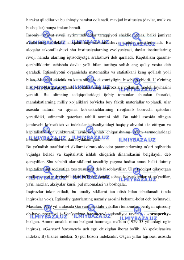  
 
harakat qiladilar va bu ahloqiy harakat oqlanadi, mavjud institusiya (davlat, mulk va 
boshqalar) bunga imkon beradi.  
Insoniy jamiyat rivoji ayrim individlar taraqqiyoti shaklida emas, balki jamiyat 
a'zolarining kollektiv aloqalarining takomillashuvi sifatida xarakterlanadi. Bu 
aloqalar takomillashuvi shu institusiyalarning evolyusiyasi, davlat institutlarinig 
rivoji hamda ularning iqtisodiyotga aralashuvi deb qaraladi. Kapitalizm qarama-
qarshiliklarini echishda davlat yo'li bilan tartibga solish eng qulay vosita deb 
qaraladi. Iqtisodiyotni o'rganishda matematika va statistikani keng qo'llash yo'li 
bilan, Mitchell «kichik va katta sikllar» davomiyligini hisoblab chiqdi. U o'zining 
hisob-kitoblariga asoslanib, kapitalizmning inqirozsiz rivojlanish modeli loyihasini 
yaratdi. Bu olimning tadqiqotlaridagi ijobiy tomonlar shundan iboratki, 
mamlakatlarning milliy xo'jaliklari bo'yicha boy faktik materiallar to'plandi, ular 
asosida natural va qiymat ko'rsatkichlarining rivojlanib boruvchi qatorlari 
yaratildiki, «dinamik qatorlar» tahlili nomini oldi. Bu tahlil asosida olingan 
jamlovchi ko'rsatkich va indekslar iqtisodiyotdagi haqiqiy ahvolni aks ettirgan va 
kapitalistik kon'yunkturani, ayniqsa ishlab chiqarishning ayrim tarmoqlaridagi 
holatni baholashlda ulardan foydalanilgan.  
Bu yo'nalish tarafdorlari sikllarni o'zaro aloqador parametrlarning ta'siri oqibatida 
vujudga keladi va kapitalistik ishlab chiqarish dinamikasini belgilaydi, deb 
qaraydilar. Shu sababli ular sikllarni tasodifiy yagona hodisa emas, balki doimiy 
kapitalizm iqtisodiyotiga xos xususiyat deb hisoblaydilar. Ular tadqiqot qilayotgan 
omillar qatoriga birinchilardan bo'lib muomala sohasi ko'rsatkichlarini qo'yadilar, 
ya'ni narxlar, aksiyalar kursi, pul muomalasi va boshqalar.  
Inqirozlar inkor etiladi, bu amaliy sikllarni tan olish bilan isbotlanadi (unda 
inqirozlar yo'q). Iqtisodiy qatorlarning nazariy asosini bekamu-ko'st deb bo'lmaydi. 
Masalan, 1929 yil arafasida Garvard maktabi vakillari tomonidan berilgan iqtisodiy 
ob-havo prognozi («Kon'yunktur barometr») iqtisodiyot ravnaqi - «prosperity» 
bo'lgan. Ammo amalda nima bo'lgani hammaga ma'lum (1929-33 yillardagi og'ir 
inqiroz). «Garvard barometri» uch egri chiziqdan iborat bo'lib, A) spekulyasiya 
indeksi; B) biznes indeksi; S) pul bozori indeksidir. O'tgan yillar tajribasi asosida 
