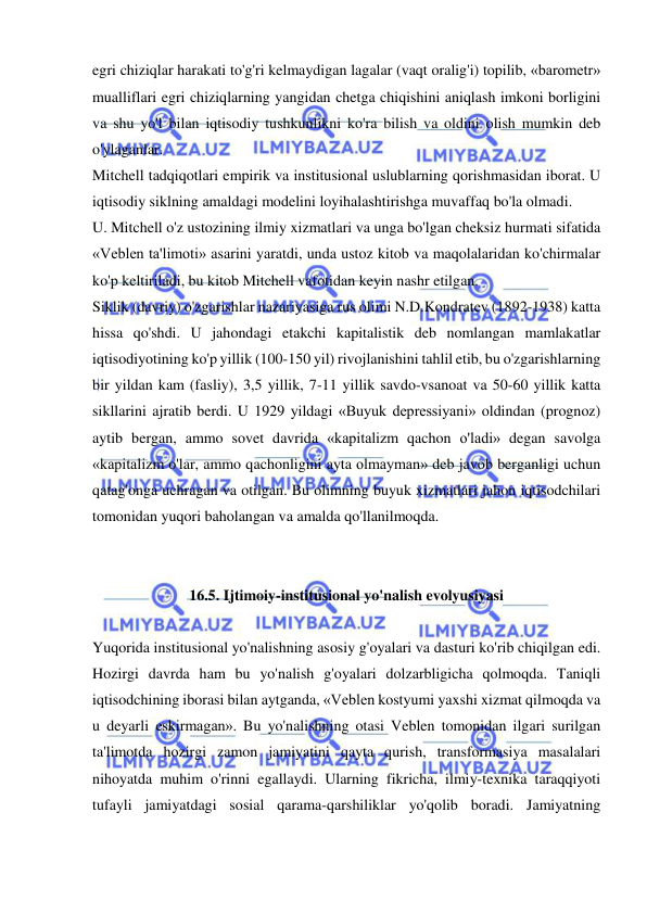  
 
egri chiziqlar harakati to'g'ri kelmaydigan lagalar (vaqt oralig'i) topilib, «barometr» 
mualliflari egri chiziqlarning yangidan chetga chiqishini aniqlash imkoni borligini 
va shu yo'l bilan iqtisodiy tushkunlikni ko'ra bilish va oldini olish mumkin deb 
o'ylaganlar.  
Mitchell tadqiqotlari empirik va institusional uslublarning qorishmasidan iborat. U 
iqtisodiy siklning amaldagi modelini loyihalashtirishga muvaffaq bo'la olmadi.  
U. Mitchell o'z ustozining ilmiy xizmatlari va unga bo'lgan cheksiz hurmati sifatida 
«Veblen ta'limoti» asarini yaratdi, unda ustoz kitob va maqolalaridan ko'chirmalar 
ko'p keltiriladi, bu kitob Mitchell vafotidan keyin nashr etilgan.  
Siklik (davriy) o'zgarishlar nazariyasiga rus olimi N.D.Kondratev (1892-1938) katta 
hissa qo'shdi. U jahondagi etakchi kapitalistik deb nomlangan mamlakatlar 
iqtisodiyotining ko'p yillik (100-150 yil) rivojlanishini tahlil etib, bu o'zgarishlarning 
bir yildan kam (fasliy), 3,5 yillik, 7-11 yillik savdo-vsanoat va 50-60 yillik katta 
sikllarini ajratib berdi. U 1929 yildagi «Buyuk depressiyani» oldindan (prognoz) 
aytib bergan, ammo sovet davrida «kapitalizm qachon o'ladi» degan savolga 
«kapitalizm o'lar, ammo qachonligini ayta olmayman» deb javob berganligi uchun 
qatag'onga uchragan va otilgan. Bu olimning buyuk xizmatlari jahon iqtisodchilari 
tomonidan yuqori baholangan va amalda qo'llanilmoqda.  
 
 
16.5. Ijtimoiy-institusional yo'nalish evolyusiyasi 
 
Yuqorida institusional yo'nalishning asosiy g'oyalari va dasturi ko'rib chiqilgan edi. 
Hozirgi davrda ham bu yo'nalish g'oyalari dolzarbligicha qolmoqda. Taniqli 
iqtisodchining iborasi bilan aytganda, «Veblen kostyumi yaxshi xizmat qilmoqda va 
u deyarli eskirmagan». Bu yo'nalishning otasi Veblen tomonidan ilgari surilgan 
ta'limotda hozirgi zamon jamiyatini qayta qurish, transformasiya masalalari 
nihoyatda muhim o'rinni egallaydi. Ularning fikricha, ilmiy-texnika taraqqiyoti 
tufayli jamiyatdagi sosial qarama-qarshiliklar yo'qolib boradi. Jamiyatning 
