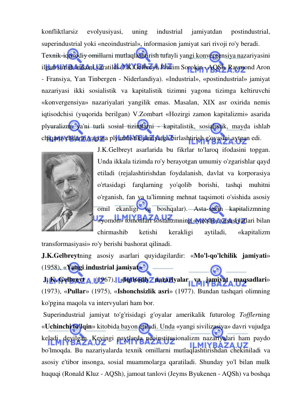  
 
konfliktlarsiz 
evolyusiyasi, 
uning 
industrial 
jamiyatdan 
postindustrial, 
superindustrial yoki «neoindustrial», informasion jamiyat sari rivoji ro'y beradi.  
Texnik-iqtisodiy omillarni mutlaqlashtirish tufayli yangi konvergensiya nazariyasini 
ilgari surish imkoni yaratildi (J.K.Gelbreyt, Pitirim Sorokin - AQSh, Raymond Aron 
- Fransiya, Yan Tinbergen - Niderlandiya). «Industrial», «postindustrial» jamiyat 
nazariyasi ikki sosialistik va kapitalistik tizimni yagona tizimga keltiruvchi 
«konvergensiya» nazariyalari yangilik emas. Masalan, XIX asr oxirida nemis 
iqtisodchisi (yuqorida berilgan) V.Zombart «Hozirgi zamon kapitalizmi» asarida 
plyuralizm, ya'ni turli sosial tizimlarni - kapitalistik, sosialistik, mayda ishlab 
chiqaruvchilarni yagona plyuralistik jamiyatga birlashtirish g'oyasini aytgan edi.  
J.K.Gelbreyt asarlarida bu fikrlar to'laroq ifodasini topgan. 
Unda ikkala tizimda ro'y berayotgan umumiy o'zgarishlar qayd 
etiladi (rejalashtirishdan foydalanish, davlat va korporasiya 
o'rtasidagi farqlarning yo'qolib borishi, tashqi muhitni 
o'rganish, fan va ta'limning mehnat taqsimoti o'sishida asosiy 
omil ekanligi va boshqalar). Asta-sekin kapitalizmning 
«yomon» tomonlari sosializmning «yaxshi» xususiyatlari bilan 
chirmashib 
ketishi 
kerakligi 
aytiladi, 
«kapitalizm 
transformasiyasi» ro'y berishi bashorat qilinadi.  
J.K.Gelbreytning asosiy asarlari quyidagilardir: «Mo'l-qo'lchilik jamiyati» 
(1958), «Yangi industrial jamiyat»  
 J. K. Gelbreyt 
 (1967), «Iqtisodiy nazariyalar va jamiyat maqsadlari» 
(1973), «Pullar» (1975), «Ishonchsizlik asri» (1977). Bundan tashqari olimning 
ko'pgina maqola va intervyulari ham bor. 
 Superindustrial jamiyat to'g'risidagi g'oyalar amerikalik futurolog Tofflerning 
«Uchinchi to'lqin» kitobida bayon etiladi. Unda «yangi sivilizasiya» davri vujudga 
keladi, deyilgan. Keyingi paytlarda neoinstitusionalizm nazariyalari ham paydo 
bo'lmoqda. Bu nazariyalarda texnik omillarni mutlaqlashtirishdan chekiniladi va 
asosiy e'tibor insonga, sosial muammolarga qaratiladi. Shunday yo'l bilan mulk 
huquqi (Ronald Kluz - AQSh), jamoat tanlovi (Jeyms Byukenen - AQSh) va boshqa 
