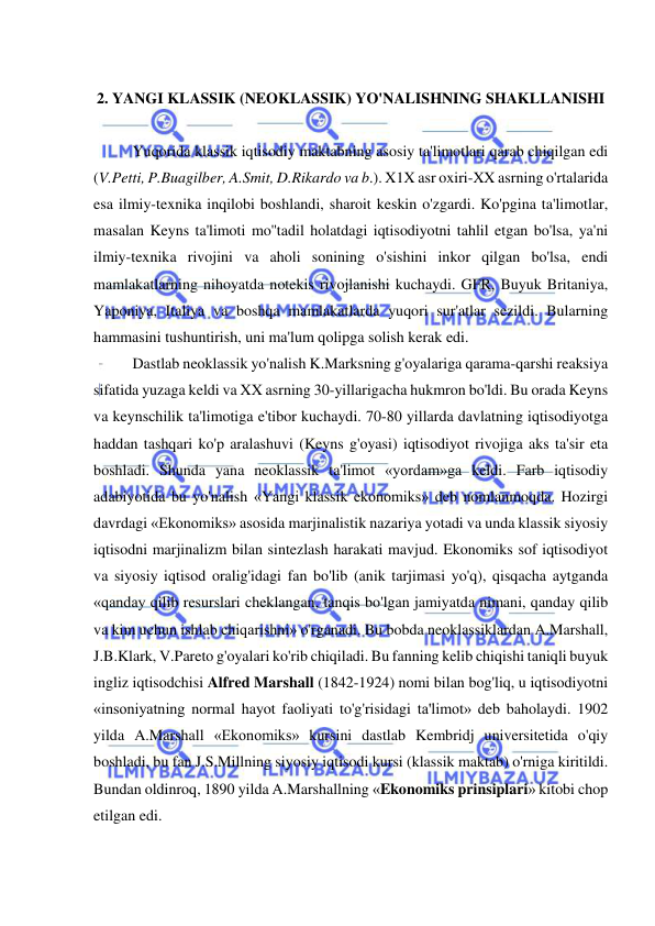  
 
 
2. YANGI KLASSIK (NEOKLASSIK) YO'NALISHNING SHAKLLANISHI 
 
Yuqorida klassik iqtisodiy maktabning asosiy ta'limotlari qarab chiqilgan edi 
(V.Petti, P.Buagilber, A.Smit, D.Rikardo va b.). X1X asr oxiri-XX asrning o'rtalarida 
esa ilmiy-texnika inqilobi boshlandi, sharoit keskin o'zgardi. Ko'pgina ta'limotlar, 
masalan Keyns ta'limoti mo''tadil holatdagi iqtisodiyotni tahlil etgan bo'lsa, ya'ni 
ilmiy-texnika rivojini va aholi sonining o'sishini inkor qilgan bo'lsa, endi 
mamlakatlarning nihoyatda notekis rivojlanishi kuchaydi. GFR, Buyuk Britaniya, 
Yaponiya, Italiya va boshqa mamlakatlarda yuqori sur'atlar sezildi. Bularning 
hammasini tushuntirish, uni ma'lum qolipga solish kerak edi. 
  
Dastlab neoklassik yo'nalish K.Marksning g'oyalariga qarama-qarshi reaksiya 
sifatida yuzaga keldi va XX asrning 30-yillarigacha hukmron bo'ldi. Bu orada Keyns 
va keynschilik ta'limotiga e'tibor kuchaydi. 70-80 yillarda davlatning iqtisodiyotga 
haddan tashqari ko'p aralashuvi (Keyns g'oyasi) iqtisodiyot rivojiga aks ta'sir eta 
boshladi. Shunda yana neoklassik ta'limot «yordam»ga keldi. Farb iqtisodiy 
adabiyotida bu yo'nalish «Yangi klassik ekonomiks» deb nomlanmoqda. Hozirgi 
davrdagi «Ekonomiks» asosida marjinalistik nazariya yotadi va unda klassik siyosiy 
iqtisodni marjinalizm bilan sintezlash harakati mavjud. Ekonomiks sof iqtisodiyot 
va siyosiy iqtisod oralig'idagi fan bo'lib (anik tarjimasi yo'q), qisqacha aytganda 
«qanday qilib resurslari cheklangan, tanqis bo'lgan jamiyatda nimani, qanday qilib 
va kim uchun ishlab chiqarishni» o'rganadi. Bu bobda neoklassiklardan A.Marshall, 
J.B.Klark, V.Pareto g'oyalari ko'rib chiqiladi. Bu fanning kelib chiqishi taniqli buyuk 
ingliz iqtisodchisi Alfred Marshall (1842-1924) nomi bilan bog'liq, u iqtisodiyotni 
«insoniyatning normal hayot faoliyati to'g'risidagi ta'limot» deb baholaydi. 1902 
yilda A.Marshall «Ekonomiks» kursini dastlab Kembridj universitetida o'qiy 
boshladi, bu fan J.S.Millning siyosiy iqtisodi kursi (klassik maktab) o'rniga kiritildi. 
Bundan oldinroq, 1890 yilda A.Marshallning «Ekonomiks prinsiplari» kitobi chop 
etilgan edi. 
