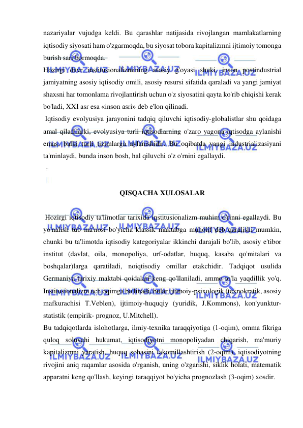  
 
nazariyalar vujudga keldi. Bu qarashlar natijasida rivojlangan mamlakatlarning 
iqtisodiy siyosati ham o'zgarmoqda, bu siyosat tobora kapitalizmni ijtimoiy tomonga 
burish sari bormoqda. 
Hozirgi davr institusionalizmining asosiy g'oyasi shuki, inson postindustrial 
jamiyatning asosiy iqtisodiy omili, asosiy resursi sifatida qaraladi va yangi jamiyat 
shaxsni har tomonlama rivojlantirish uchun o'z siyosatini qayta ko'rib chiqishi kerak 
bo'ladi, XXI asr esa «inson asri» deb e'lon qilinadi. 
 Iqtisodiy evolyusiya jarayonini tadqiq qiluvchi iqtisodiy-globalistlar shu qoidaga 
amal qiladilarki, evolyusiya turli iqtisodlarning o'zaro yagona iqtisodga aylanishi 
emas, balki turli tizimlarga aylanishidir. Bu oqibatda yangi industrializasiyani 
ta'minlaydi, bunda inson bosh, hal qiluvchi o'z o'rnini egallaydi.  
 
 
QISQACHA XULOSALAR 
 
 Hozirgi iqtisodiy ta'limotlar tarixida institusionalizm muhim o'rinni egallaydi. Bu 
yo'nalish tub ma'nosi bo'yicha klassik maktabga muholif deb qaralishi mumkin, 
chunki bu ta'limotda iqtisodiy kategoriyalar ikkinchi darajali bo'lib, asosiy e'tibor 
institut (davlat, oila, monopoliya, urf-odatlar, huquq, kasaba qo'mitalari va 
boshqalar)larga qaratiladi, noiqtisodiy omillar etakchidir. Tadqiqot usulida 
Germaniya tarixiy maktabi qoidalari keng qo'llaniladi, ammo to'la yaqdillik yo'q. 
Institusionalizm uch oqimga bo'linadi, bular ijtimoiy-psixologik (texnokratik, asosiy 
mafkurachisi T.Veblen), ijtimoiy-huquqiy (yuridik, J.Kommons), kon'yunktur-
statistik (empirik- prognoz, U.Mitchell).  
Bu tadqiqotlarda islohotlarga, ilmiy-texnika taraqqiyotiga (1-oqim), omma fikriga 
quloq soluvchi hukumat, iqtisodiyotni monopoliyadan chiqarish, ma'muriy 
kapitalizmni yaratish, huquq sohasini takomillashtirish (2-oqim), iqtisodiyotning 
rivojini aniq raqamlar asosida o'rganish, uning o'zgarishi, siklik holati, matematik 
apparatni keng qo'llash, keyingi taraqqiyot bo'yicha prognozlash (3-oqim) xosdir.  
