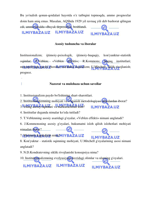  
 
Bu yo'nalish qonun-qoidalari hayotda o'z tatbiqini topmoqda, ammo prognozlar 
doim ham aniq emas. Masalan, AQShda 1929 yil ravnaq yili deb bashorat qilingan 
edi, ammo amalda «Buyuk depressiya» boshlandi.  
 
 
Asosiy tushuncha va iboralar 
 
Institusionalizm; 
ijtimoiy-psixologik, 
ijtimoiy-huquqiy, 
kon'yunktur-statistik 
oqimlar; 
T.Veblen; 
«Veblen 
effekti»; 
R.Kommons; 
huquq 
institutlari; 
monopoliyaga qarshi choralar; ma'muriy kapitalizm; U.Mitchell; siklik rivojlanish; 
prognoz.  
 
Nazorat va mulohaza uchun savollar 
 
1. Institusionalizm paydo bo'lishining shart-sharoitlari.  
2. Institusionalizmning mohiyati va o'rganish metodologiyasi nimalardan iborat?  
3. Uning asosiy oqimlari va mafkurachilari kim?  
4. Institutlar deganda nimalar ko'zda tutiladi?  
5. T.Veblenning asosiy asaridagi g'oyalar, «Veblen effekti» nimani anglatadi?  
6. J.Kommonsning asosiy g'oyalari, hukumatni isloh qilish islohotlari mohiyati 
nimadan iborat?  
7. Ma'muriy kapitalizm nima?  
8. Kon'yuktur - statistik oqimning mohiyati, U.Mitchell g'oyalarining asosi nimani 
anglatadi?  
9. N.D.Kondratevning siklik rivojlanishi konsepsiya nima?  
10. Institutsionalizmning evolyusiyasi davridagi olimlar va ularning g'oyalari. 
 
