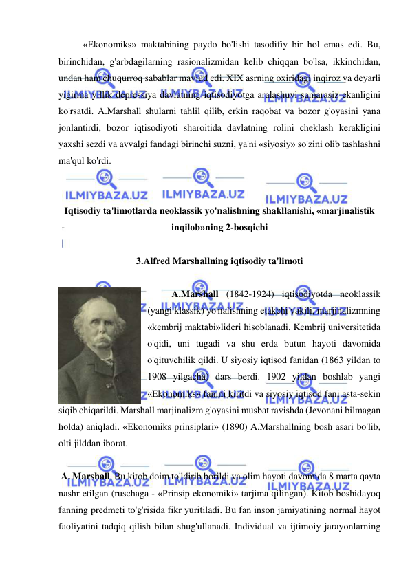  
 
  
«Ekonomiks» maktabining paydo bo'lishi tasodifiy bir hol emas edi. Bu, 
birinchidan, g'arbdagilarning rasionalizmidan kelib chiqqan bo'lsa, ikkinchidan, 
undan ham chuqurroq sabablar mavjud edi. XIX asrning oxiridagi inqiroz va deyarli 
yigirma yillik depressiya davlatning iqtisodiyotga aralashuvi samarasiz ekanligini 
ko'rsatdi. A.Marshall shularni tahlil qilib, erkin raqobat va bozor g'oyasini yana 
jonlantirdi, bozor iqtisodiyoti sharoitida davlatning rolini cheklash kerakligini 
yaxshi sezdi va avvalgi fandagi birinchi suzni, ya'ni «siyosiy» so'zini olib tashlashni 
ma'qul ko'rdi.  
 
 
Iqtisodiy ta'limotlarda neoklassik yo'nalishning shakllanishi, «marjinalistik 
inqilob»ning 2-bosqichi 
 
3.Alfred Marshallning iqtisodiy ta'limoti 
 
A.Marshall (1842-1924) iqtisodiyotda neoklassik 
(yangi klassik) yo'nalishning etakchi vakili, marjinalizmning 
«kembrij maktabi»lideri hisoblanadi. Kembrij universitetida 
o'qidi, uni tugadi va shu erda butun hayoti davomida 
o'qituvchilik qildi. U siyosiy iqtisod fanidan (1863 yildan to 
1908 yilgacha) dars berdi. 1902 yildan boshlab yangi 
«Ekonomiks» fanini kiritdi va siyosiy iqtisod fani asta-sekin 
siqib chiqarildi. Marshall marjinalizm g'oyasini musbat ravishda (Jevonani bilmagan 
holda) aniqladi. «Ekonomiks prinsiplari» (1890) A.Marshallning bosh asari bo'lib, 
olti jilddan iborat.  
 
 A. Marshall  Bu kitob doim to'ldirib borildi va olim hayoti davomida 8 marta qayta 
nashr etilgan (ruschaga - «Prinsip ekonomiki» tarjima qilingan). Kitob boshidayoq 
fanning predmeti to'g'risida fikr yuritiladi. Bu fan inson jamiyatining normal hayot 
faoliyatini tadqiq qilish bilan shug'ullanadi. Individual va ijtimoiy jarayonlarning 
