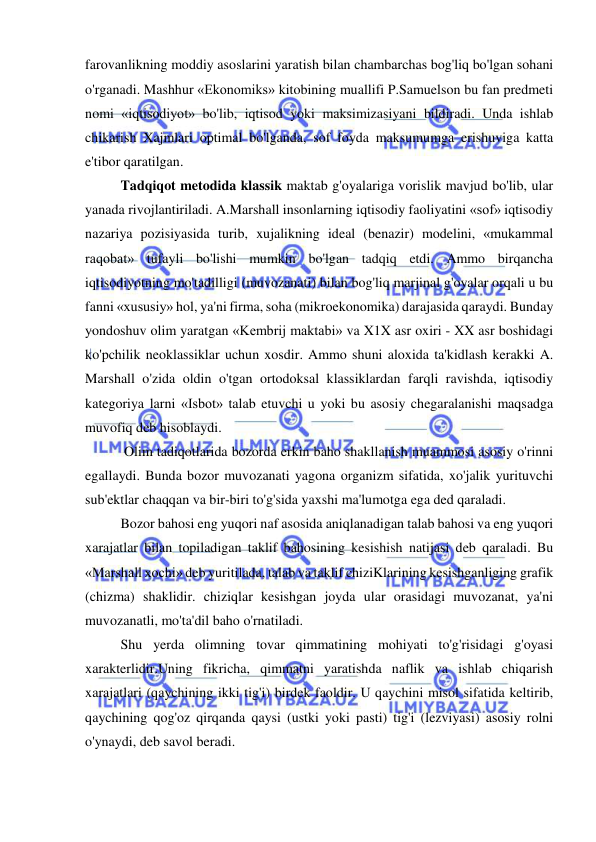  
 
farovanlikning moddiy asoslarini yaratish bilan chambarchas bog'liq bo'lgan sohani 
o'rganadi. Mashhur «Ekonomiks» kitobining muallifi P.Samuelson bu fan predmeti 
nomi «iqtisodiyot» bo'lib, iqtisod yoki maksimizasiyani bildiradi. Unda ishlab 
chikarish Xajmlari optimal bo'lganda, sof foyda maksumumga erishuviga katta 
e'tibor qaratilgan.  
Tadqiqot metodida klassik maktab g'oyalariga vorislik mavjud bo'lib, ular 
yanada rivojlantiriladi. A.Marshall insonlarning iqtisodiy faoliyatini «sof» iqtisodiy 
nazariya pozisiyasida turib, xujalikning ideal (benazir) modelini, «mukammal 
raqobat» tufayli bo'lishi mumkin bo'lgan tadqiq etdi. Ammo birqancha 
iqtisodiyotning mo'tadilligi (muvozanati) bilan bog'liq marjinal g'oyalar orqali u bu 
fanni «xususiy» hol, ya'ni firma, soha (mikroekonomika) darajasida qaraydi. Bunday 
yondoshuv olim yaratgan «Kembrij maktabi» va X1X asr oxiri - XX asr boshidagi 
ko'pchilik neoklassiklar uchun xosdir. Ammo shuni aloxida ta'kidlash kerakki A. 
Marshall o'zida oldin o'tgan ortodoksal klassiklardan farqli ravishda, iqtisodiy 
kategoriya larni «Isbot» talab etuvchi u yoki bu asosiy chegaralanishi maqsadga 
muvofiq deb hisoblaydi. 
 Olim tadiqotlarida bozorda erkin baho shakllanish muammosi asosiy o'rinni 
egallaydi. Bunda bozor muvozanati yagona organizm sifatida, xo'jalik yurituvchi 
sub'ektlar chaqqan va bir-biri to'g'sida yaxshi ma'lumotga ega ded qaraladi.  
Bozor bahosi eng yuqori naf asosida aniqlanadigan talab bahosi va eng yuqori 
xarajatlar bilan topiladigan taklif bahosining kesishish natijasi deb qaraladi. Bu 
«Marshall xochi» deb yuritilada, talab va taklif chiziKlarining kesishganliging grafik 
(chizma) shaklidir. chiziqlar kesishgan joyda ular orasidagi muvozanat, ya'ni 
muvozanatli, mo'ta'dil baho o'rnatiladi.  
Shu yerda olimning tovar qimmatining mohiyati to'g'risidagi g'oyasi 
xarakterlidir.Uning fikricha, qimmatni yaratishda naflik va ishlab chiqarish 
xarajatlari (qaychining ikki tig'i) birdek faoldir. U qaychini misol sifatida keltirib, 
qaychining qog'oz qirqanda qaysi (ustki yoki pasti) tig'i (lezviyasi) asosiy rolni 
o'ynaydi, deb savol beradi. 
 
