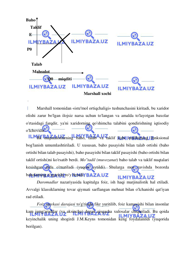  
 
Baho 
    Taklif 
   E 
 
 P0 
 
     Talab 
      Mahsulot  
 
 
Q0     miqditi 
 
Marshall xochi 
 
  
Marshall tomonidan «iste'mol ortiqchaligi» tushunchasini kiritadi, bu xaridor 
olishi zarur bo'lgan ilojsiz narsa uchun to'langan va amalda to'layotgan baxolar 
o'rtasidagi farqdir, ya'ni xaridorning qo'shimcha talabini qondirishning iqtisodiy 
o'lchovidir.  
Ilk majinalistlarning baho, talab va taklif kabi omillarning funksional 
bog'lanish umumlashtiriladi. U xususan, baho pasayishi bilan talab ortishi (baho 
ortishi bilan talab pasayishi), baho pasayishi bilan taklif pasayishi (baho ortishi bilan 
taklif ortishi)ni ko'rsatib berdi. Mo''tadil (muvozanat) baho talab va taklif nuqtalari 
kesishgan erda o'rnatiladi (yuqori aytildi). Shularga mos ravishda bozorda 
baholarning o'zgarishi ro'y beradi.  
Daromadlar nazariyasida kapitalga foiz, ish haqi marjinalistik hal etiladi. 
Avvalgi klassiklarning tovar qiymati sarflangan mehnat bilan o'lchanishi qat'iyan 
rad etiladi.  
Foiz stavkasi darajasi to'g'risida fikr yuritilib, foiz kamayishi bilan insonlar 
kam jamg'aradilar (va aksincha) degan qisqacha xulosalar chiqariladi. Bu qoida 
keyinchalik uning shogirdi J.M.Keyns tomonidan keng foydalanildi (yuqorida 
berilgan). 
