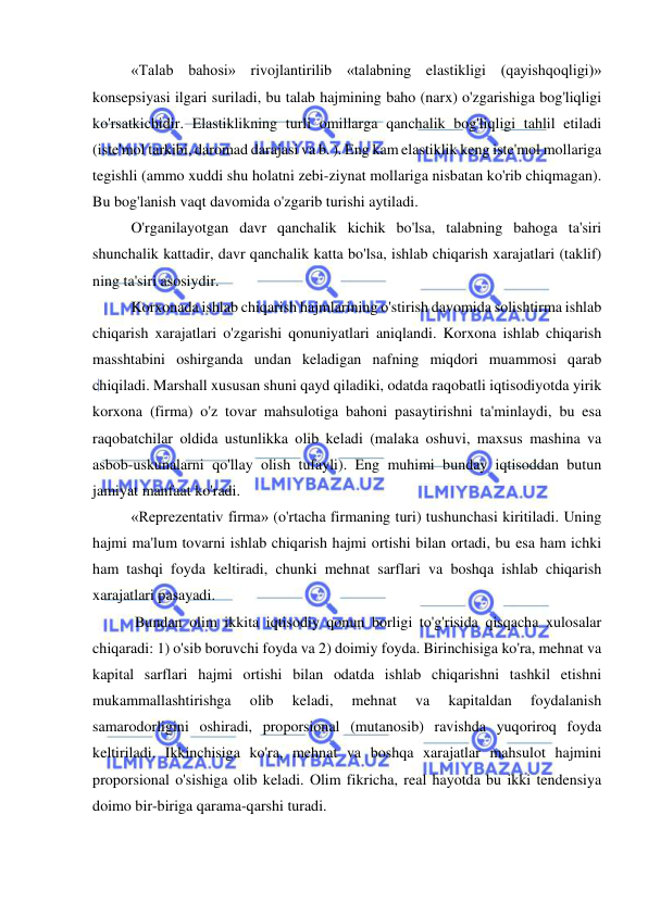  
 
  
«Talab bahosi» rivojlantirilib «talabning elastikligi (qayishqoqligi)» 
konsepsiyasi ilgari suriladi, bu talab hajmining baho (narx) o'zgarishiga bog'liqligi 
ko'rsatkichidir. Elastiklikning turli omillarga qanchalik bog'liqligi tahlil etiladi 
(iste'mol tarkibi, daromad darajasi va b. ). Eng kam elastiklik keng iste'mol mollariga 
tegishli (ammo xuddi shu holatni zebi-ziynat mollariga nisbatan ko'rib chiqmagan). 
Bu bog'lanish vaqt davomida o'zgarib turishi aytiladi.  
O'rganilayotgan davr qanchalik kichik bo'lsa, talabning bahoga ta'siri 
shunchalik kattadir, davr qanchalik katta bo'lsa, ishlab chiqarish xarajatlari (taklif) 
ning ta'siri asosiydir.  
Korxonada ishlab chiqarish hajmlarining o'stirish davomida solishtirma ishlab 
chiqarish xarajatlari o'zgarishi qonuniyatlari aniqlandi. Korxona ishlab chiqarish 
masshtabini oshirganda undan keladigan nafning miqdori muammosi qarab 
chiqiladi. Marshall xususan shuni qayd qiladiki, odatda raqobatli iqtisodiyotda yirik 
korxona (firma) o'z tovar mahsulotiga bahoni pasaytirishni ta'minlaydi, bu esa 
raqobatchilar oldida ustunlikka olib keladi (malaka oshuvi, maxsus mashina va 
asbob-uskunalarni qo'llay olish tufayli). Eng muhimi bunday iqtisoddan butun 
jamiyat manfaat ko'radi.  
«Reprezentativ firma» (o'rtacha firmaning turi) tushunchasi kiritiladi. Uning 
hajmi ma'lum tovarni ishlab chiqarish hajmi ortishi bilan ortadi, bu esa ham ichki 
ham tashqi foyda keltiradi, chunki mehnat sarflari va boshqa ishlab chiqarish 
xarajatlari pasayadi. 
 Bundan olim ikkita iqtisodiy qonun borligi to'g'risida qisqacha xulosalar 
chiqaradi: 1) o'sib boruvchi foyda va 2) doimiy foyda. Birinchisiga ko'ra, mehnat va 
kapital sarflari hajmi ortishi bilan odatda ishlab chiqarishni tashkil etishni 
mukammallashtirishga 
olib 
keladi, 
mehnat 
va 
kapitaldan 
foydalanish 
samarodorligini oshiradi, proporsional (mutanosib) ravishda yuqoriroq foyda 
keltiriladi. Ikkinchisiga ko'ra, mehnat va boshqa xarajatlar mahsulot hajmini 
proporsional o'sishiga olib keladi. Olim fikricha, real hayotda bu ikki tendensiya 
doimo bir-biriga qarama-qarshi turadi.  
