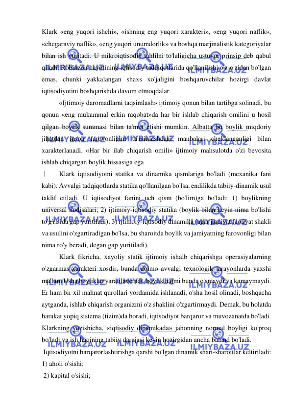  
 
Klark «eng yuqori ishchi», «ishning eng yuqori xarakteri», «eng yuqori naflik», 
«chegaraviy naflik», «eng yuqori unumdorlik» va boshqa marjinalistik kategoriyalar 
bilan ish yuritadi. U mikroiqtisodiy tahlilni to'laligicha ustuvor prinsip deb qabul 
qiladi. Robinzon hayotining iqtisodiy tadqiqotlarida qo'llanilishi o'z-o'zidan bo'lgan 
emas, chunki yakkalangan shaxs xo'jaligini boshqaruvchilar hozirgi davlat 
iqtisodiyotini boshqarishda davom etmoqdalar. 
  
«Ijtimoiy daromadlarni taqsimlash» ijtimoiy qonun bilan tartibga solinadi, bu 
qonun «eng mukammal erkin raqobat»da har bir ishlab chiqarish omilini u hosil 
qilgan boylik summasi bilan ta'min etishi mumkin. Albatta bu boylik miqdoriy 
jihatdan inson farovonligini ta'minlashdagi manbalari cheklanganligi bilan 
xarakterlanadi. «Har bir ilab chiqarish omili» ijtimoiy mahsulotda o'zi bevosita 
ishlab chiqargan boylik hissasiga ega  
Klark iqtisodiyotni statika va dinamika qismlariga bo'ladi (mexanika fani 
kabi). Avvalgi tadqiqotlarda statika qo'llanilgan bo'lsa, endilikda tabiiy-dinamik usul 
taklif etiladi. U iqtisodiyot fanini uch qism (bo'lim)ga bo'ladi: 1) boylikning 
universal hodisalari; 2) ijtimoiy-iqtisodiy statika (boylik bilan keyin nima bo'lishi 
to'g'risida gap yuritiladi); 3) ijtimoiy-iqtisodiy dinamika (agar jamiyat faoliyat shakli 
va usulini o'zgartiradigan bo'lsa, bu sharoitda boylik va jamiyatning farovonligi bilan 
nima ro'y beradi, degan gap yuritiladi).    
Klark fikricha, xayoliy statik ijtimoiy ishalb chiqarishga operasiyalarning 
o'zgarmas xarakteri xosdir, bunda doimo avvalgi texnologik jarayonlarda yaxshi 
ma'lum Usha boyliklar yaratilaveradi, boylik hajmi bunda o'smaydi va kamaymaydi. 
Er ham bir xil mahnat qurollari yordamida ishlanadi, o'sha hosil olinadi, boshqacha 
aytganda, ishlab chiqarish organizmi o'z shaklini o'zgartirmaydi. Demak, bu holatda 
harakat yopiq sistema (tizim)da boradi, iqtisodiyot barqaror va muvozanatda bo'ladi. 
Klarkning yozishicha, «iqtisodiy dinamikada» jahonning normal boyligi ko'proq 
bo'ladi va ish haqining tabiiy darajasi keyin hozirgidan ancha baland bo'ladi. 
 Iqtisodiyotni barqarorlashtirishga qarshi bo'lgan dinamik shart-sharoitlar keltiriladi: 
1) aholi o'sishi; 
 2) kapital o'sishi; 

