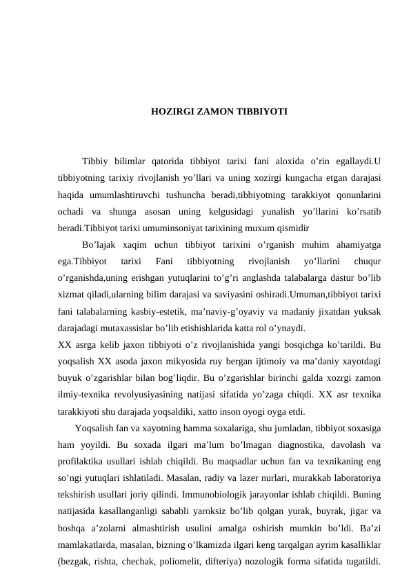 HOZIRGI ZAMON TIBBIYOTI
Tibbiy  bilimlar  qatorida  tibbiyot  tarixi  fani  aloxida  o’rin  egallaydi.U
tibbiyotning tarixiy rivojlanish yo’llari va uning xozirgi kungacha etgan darajasi
haqida  umumlashtiruvchi  tushuncha  beradi,tibbiyotning  tarakkiyot  qonunlarini
ochadi  va  shunga  asosan  uning  kelgusidagi  yunalish  yo’llarini  ko’rsatib
beradi.Tibbiyot tarixi umuminsoniyat tarixining muxum qismidir
Bo’lajak  xaqim  uchun  tibbiyot  tarixini  o’rganish  muhim  ahamiyatga
ega.Tibbiyot  tarixi  Fani  tibbiyotning  rivojlanish  yo’llarini  chuqur
o’rganishda,uning erishgan yutuqlarini to’g’ri anglashda talabalarga dastur bo’lib
xizmat qiladi,ularning bilim darajasi va saviyasini oshiradi.Umuman,tibbiyot tarixi
fani talabalarning kasbiy-estetik, ma’naviy-g’oyaviy va madaniy jixatdan yuksak
darajadagi mutaxassislar bo’lib etishishlarida katta rol o’ynaydi.  
XX asrga kelib jaxon tibbiyoti o’z rivojlanishida yangi bosqichga ko’tarildi. Bu
yoqsalish XX asoda jaxon mikyosida ruy bergan ijtimoiy va ma’daniy xayotdagi
buyuk o’zgarishlar bilan bog’liqdir. Bu o’zgarishlar birinchi galda xozrgi zamon
ilmiy-texnika revolyusiyasining natijasi sifatida yo’zaga chiqdi. XX asr texnika
tarakkiyoti shu darajada yoqsaldiki, xatto inson oyogi oyga etdi. 
       Yoqsalish fan va xayotning hamma soxalariga, shu jumladan, tibbiyot soxasiga
ham  yoyildi.  Bu  soxada  ilgari  ma’lum  bo’lmagan  diagnostika,  davolash  va
profilaktika usullari ishlab chiqildi. Bu maqsadlar uchun fan va texnikaning eng
so’ngi yutuqlari ishlatiladi. Masalan, radiy va lazer nurlari, murakkab laboratoriya
tekshirish usullari joriy qilindi. Immunobiologik jarayonlar ishlab chiqildi. Buning
natijasida kasallanganligi sababli yaroksiz bo’lib qolgan yurak, buyrak, jigar va
boshqa  a’zolarni  almashtirish  usulini  amalga  oshirish  mumkin  bo’ldi.  Ba’zi
mamlakatlarda, masalan, bizning o’lkamizda ilgari keng tarqalgan ayrim kasalliklar
(bezgak, rishta, chechak, poliomelit, difteriya) nozologik forma sifatida tugatildi.
