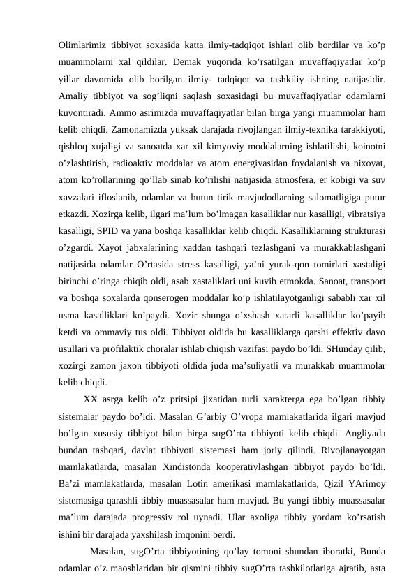 Olimlarimiz tibbiyot soxasida katta ilmiy-tadqiqot ishlari olib bordilar va ko’p
muammolarni  xal  qildilar.  Demak  yuqorida  ko’rsatilgan  muvaffaqiyatlar  ko’p
yillar  davomida  olib  borilgan  ilmiy-  tadqiqot  va  tashkiliy  ishning  natijasidir.
Amaliy tibbiyot va sog’liqni saqlash  soxasidagi  bu muvaffaqiyatlar odamlarni
kuvontiradi. Ammo asrimizda muvaffaqiyatlar bilan birga yangi muammolar ham
kelib chiqdi. Zamonamizda yuksak darajada rivojlangan ilmiy-texnika tarakkiyoti,
qishloq xujaligi va sanoatda xar xil kimyoviy moddalarning ishlatilishi, koinotni
o’zlashtirish, radioaktiv moddalar va atom energiyasidan foydalanish va nixoyat,
atom ko’rollarining qo’llab sinab ko’rilishi natijasida atmosfera, er kobigi va suv
xavzalari ifloslanib, odamlar va butun tirik mavjudodlarning salomatligiga putur
etkazdi. Xozirga kelib, ilgari ma’lum bo’lmagan kasalliklar nur kasalligi, vibratsiya
kasalligi, SPID va yana boshqa kasalliklar kelib chiqdi. Kasalliklarning strukturasi
o’zgardi. Xayot jabxalarining xaddan tashqari tezlashgani va murakkablashgani
natijasida odamlar O’rtasida stress kasalligi, ya’ni yurak-qon tomirlari xastaligi
birinchi o’ringa chiqib oldi, asab xastaliklari uni kuvib etmokda. Sanoat, transport
va boshqa soxalarda qonserogen moddalar ko’p ishlatilayotganligi sababli xar xil
usma kasalliklari ko’paydi. Xozir shunga o’xshash xatarli kasalliklar ko’payib
ketdi va ommaviy tus oldi. Tibbiyot oldida bu kasalliklarga qarshi effektiv davo
usullari va profilaktik choralar ishlab chiqish vazifasi paydo bo’ldi. SHunday qilib,
xozirgi zamon jaxon tibbiyoti oldida juda ma’suliyatli va murakkab muammolar
kelib chiqdi. 
     XX asrga kelib o’z pritsipi jixatidan turli xarakterga ega bo’lgan tibbiy
sistemalar paydo bo’ldi. Masalan G’arbiy O’vropa mamlakatlarida ilgari mavjud
bo’lgan xususiy tibbiyot bilan birga sugO’rta tibbiyoti kelib chiqdi. Angliyada
bundan  tashqari,  davlat  tibbiyoti  sistemasi  ham  joriy  qilindi.  Rivojlanayotgan
mamlakatlarda,  masalan  Xindistonda  kooperativlashgan  tibbiyot  paydo  bo’ldi.
Ba’zi mamlakatlarda, masalan Lotin amerikasi mamlakatlarida, Qizil YArimoy
sistemasiga qarashli tibbiy muassasalar ham mavjud. Bu yangi tibbiy muassasalar
ma’lum darajada progressiv rol uynadi. Ular axoliga tibbiy yordam ko’rsatish
ishini bir darajada yaxshilash imqonini berdi.
       Masalan, sugO’rta tibbiyotining qo’lay tomoni shundan iboratki, Bunda
odamlar o’z maoshlaridan bir qismini tibbiy sugO’rta tashkilotlariga ajratib, asta
