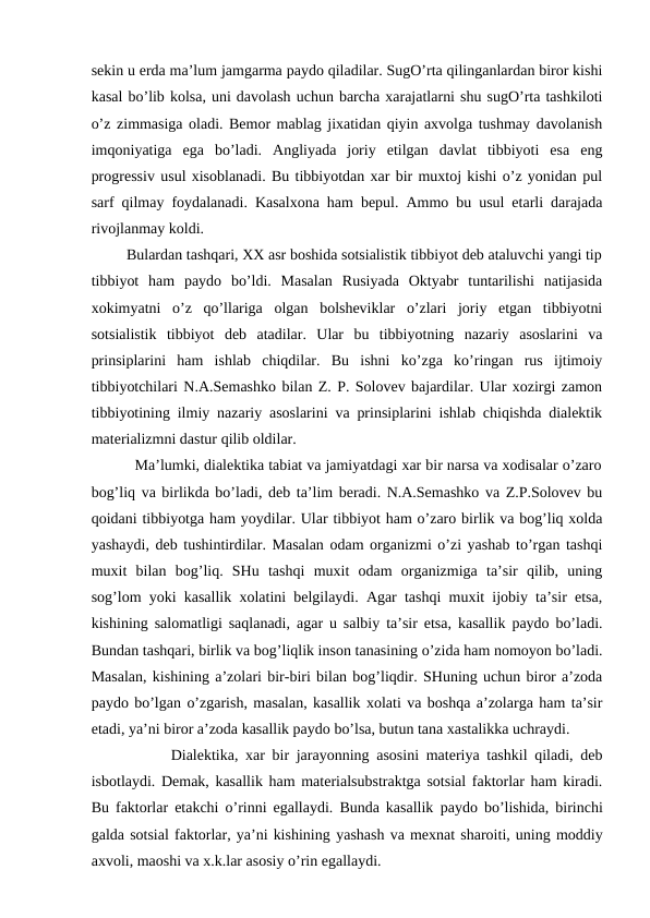 sekin u erda ma’lum jamgarma paydo qiladilar. SugO’rta qilinganlardan biror kishi
kasal bo’lib kolsa, uni davolash uchun barcha xarajatlarni shu sugO’rta tashkiloti
o’z zimmasiga oladi. Bemor mablag jixatidan qiyin axvolga tushmay davolanish
imqoniyatiga  ega  bo’ladi.  Angliyada  joriy  etilgan  davlat  tibbiyoti  esa  eng
progressiv usul xisoblanadi. Bu tibbiyotdan xar bir muxtoj kishi o’z yonidan pul
sarf qilmay foydalanadi. Kasalxona ham bepul. Ammo bu usul etarli darajada
rivojlanmay koldi. 
         Bulardan tashqari, XX asr boshida sotsialistik tibbiyot deb ataluvchi yangi tip
tibbiyot  ham  paydo  bo’ldi.  Masalan  Rusiyada  Oktyabr  tuntarilishi  natijasida
xokimyatni  o’z  qo’llariga  olgan  bolsheviklar  o’zlari  joriy  etgan  tibbiyotni
sotsialistik  tibbiyot  deb  atadilar.  Ular  bu  tibbiyotning  nazariy  asoslarini  va
prinsiplarini  ham  ishlab  chiqdilar.  Bu  ishni  ko’zga  ko’ringan  rus  ijtimoiy
tibbiyotchilari N.A.Semashko bilan Z. P. Solovev bajardilar. Ular xozirgi zamon
tibbiyotining ilmiy nazariy asoslarini va prinsiplarini ishlab chiqishda dialektik
materializmni dastur qilib oldilar. 
          Ma’lumki, dialektika tabiat va jamiyatdagi xar bir narsa va xodisalar o’zaro
bog’liq va birlikda bo’ladi, deb ta’lim beradi. N.A.Semashko va Z.P.Solovev bu
qoidani tibbiyotga ham yoydilar. Ular tibbiyot ham o’zaro birlik va bog’liq xolda
yashaydi, deb tushintirdilar. Masalan odam organizmi o’zi yashab to’rgan tashqi
muxit  bilan  bog’liq.  SHu  tashqi  muxit  odam  organizmiga  ta’sir  qilib,  uning
sog’lom yoki kasallik xolatini belgilaydi. Agar tashqi muxit ijobiy ta’sir etsa,
kishining salomatligi saqlanadi, agar u salbiy ta’sir etsa, kasallik paydo bo’ladi.
Bundan tashqari, birlik va bog’liqlik inson tanasining o’zida ham nomoyon bo’ladi.
Masalan, kishining a’zolari bir-biri bilan bog’liqdir. SHuning uchun biror a’zoda
paydo bo’lgan o’zgarish, masalan, kasallik xolati va boshqa a’zolarga ham ta’sir
etadi, ya’ni biror a’zoda kasallik paydo bo’lsa, butun tana xastalikka uchraydi. 
           Dialektika, xar bir jarayonning asosini materiya tashkil qiladi, deb
isbotlaydi. Demak, kasallik ham materialsubstraktga sotsial faktorlar ham kiradi.
Bu faktorlar etakchi o’rinni egallaydi. Bunda kasallik  paydo bo’lishida, birinchi
galda sotsial faktorlar, ya’ni kishining yashash va mexnat sharoiti, uning moddiy
axvoli, maoshi va x.k.lar asosiy o’rin egallaydi. 
