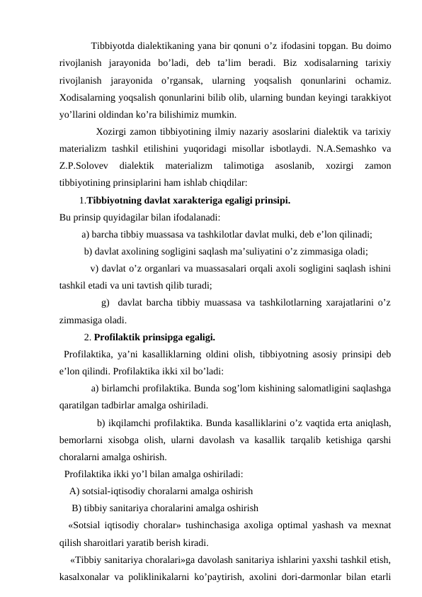           Tibbiyotda dialektikaning yana bir qonuni o’z ifodasini topgan. Bu doimo
rivojlanish  jarayonida  bo’ladi,  deb  ta’lim  beradi.  Biz  xodisalarning  tarixiy
rivojlanish  jarayonida  o’rgansak,  ularning  yoqsalish  qonunlarini  ochamiz.
Xodisalarning yoqsalish qonunlarini bilib olib, ularning bundan keyingi tarakkiyot
yo’llarini oldindan ko’ra bilishimiz mumkin.
          Xozirgi zamon tibbiyotining ilmiy nazariy asoslarini dialektik va tarixiy
materializm  tashkil etilishini yuqoridagi misollar isbotlaydi. N.A.Semashko va
Z.P.Solovev  dialektik  materializm  talimotiga  asoslanib,  xozirgi  zamon
tibbiyotining prinsiplarini ham ishlab chiqdilar:
        1.Tibbiyotning davlat xarakteriga egaligi prinsipi. 
Bu prinsip quyidagilar bilan ifodalanadi:
         a) barcha tibbiy muassasa va tashkilotlar davlat mulki, deb e’lon qilinadi;
          b) davlat axolining sogligini saqlash ma’suliyatini o’z zimmasiga oladi;
          v) davlat o’z organlari va muassasalari orqali axoli sogligini saqlash ishini
tashkil etadi va uni tavtish qilib turadi;
          g)  davlat barcha tibbiy muassasa va tashkilotlarning xarajatlarini o’z
zimmasiga oladi.
          2. Profilaktik prinsipga egaligi.
 Profilaktika, ya’ni kasalliklarning oldini olish, tibbiyotning asosiy prinsipi deb
e’lon qilindi. Profilaktika ikki xil bo’ladi:
           a) birlamchi profilaktika. Bunda sog’lom kishining salomatligini saqlashga
qaratilgan tadbirlar amalga oshiriladi. 
            b) ikqilamchi profilaktika. Bunda kasalliklarini o’z vaqtida erta aniqlash,
bemorlarni xisobga olish, ularni davolash va kasallik tarqalib ketishiga qarshi
choralarni amalga oshirish.
  Profilaktika ikki yo’l bilan amalga oshiriladi:
    A) sotsial-iqtisodiy choralarni amalga oshirish
     B) tibbiy sanitariya choralarini amalga oshirish
  «Sotsial iqtisodiy choralar» tushinchasiga axoliga optimal yashash va mexnat
qilish sharoitlari yaratib berish kiradi.
    «Tibbiy sanitariya choralari»ga davolash sanitariya ishlarini yaxshi tashkil etish,
kasalxonalar va poliklinikalarni ko’paytirish, axolini dori-darmonlar bilan etarli
