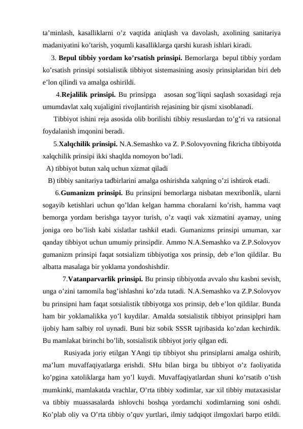 ta’minlash, kasalliklarni o’z vaqtida aniqlash va davolash, axolining sanitariya
madaniyatini ko’tarish, yoqumli kasalliklarga qarshi kurash ishlari kiradi. 
    3. Bepul tibbiy yordam ko’rsatish prinsipi. Bemorlarga  bepul tibbiy yordam
ko’rsatish prinsipi sotsialistik tibbiyot sistemasining asosiy prinsiplaridan biri deb
e’lon qilindi va amalga oshirildi.
     4.Rejalilik prinsipi. Bu prinsipga   asosan sog’liqni saqlash soxasidagi reja
umumdavlat xalq xujaligini rivojlantirish rejasining bir qismi xisoblanadi. 
     Tibbiyot ishini reja asosida olib borilishi tibbiy resuslardan to’g’ri va ratsional
foydalanish imqonini beradi.
      5.Xalqchilik prinsipi. N.A.Semashko va Z. P.Solovyovning fikricha tibbiyotda
xalqchilik prinsipi ikki shaqlda nomoyon bo’ladi.
  A) tibbiyot butun xalq uchun xizmat qiladi
   B) tibbiy sanitariya tadbirlarini amalga oshirishda xalqning o’zi ishtirok etadi.
     6.Gumanizm prinsipi. Bu prinsipni bemorlarga nisbatan mexribonlik, ularni
sogayib ketishlari uchun qo’ldan kelgan hamma choralarni ko’rish, hamma vaqt
bemorga yordam berishga tayyor turish, o’z vaqti vak xizmatini ayamay, uning
joniga oro bo’lish kabi xislatlar tashkil etadi. Gumanizms prinsipi umuman, xar
qanday tibbiyot uchun umumiy prinsipdir. Ammo N.A.Semashko va Z.P.Solovyov
gumanizm prinsipi faqat sotsializm tibbiyotiga xos prinsip, deb e’lon qildilar. Bu
albatta masalaga bir yoklama yondoshishdir.
          7.Vatanparvarlik prinsipi. Bu prinsip tibbiyotda avvalo shu kasbni sevish,
unga o’zini tamomila bag’ishlashni ko’zda tutadi. N.A.Semashko va Z.P.Solovyov
bu prinsipni ham faqat sotsialistik tibbiyotga xos prinsip, deb e’lon qildilar. Bunda
ham bir yoklamalikka yo’l kuydilar. Amalda sotsialistik tibbiyot prinsiplpri ham
ijobiy ham salbiy rol uynadi. Buni biz sobik SSSR tajribasida ko’zdan kechirdik.
Bu mamlakat birinchi bo’lib, sotsialistik tibbiyot joriy qilgan edi.
        Rusiyada joriy etilgan YAngi tip tibbiyot shu prinsiplarni amalga oshirib,
ma’lum muvaffaqiyatlarga erishdi. SHu bilan birga bu tibbiyot o’z faoliyatida
ko’pgina xatoliklarga ham yo’l kuydi. Muvaffaqiyatlardan shuni ko’rsatib o’tish
mumkinki, mamlakatda vrachlar, O’rta tibbiy xodimlar, xar xil tibbiy mutaxasislar
va tibbiy muassasalarda ishlovchi boshqa yordamchi xodimlarning soni oshdi.
Ko’plab oliy va O’rta tibbiy o’quv yurtlari, ilmiy tadqiqot ilmgoxlari barpo etildi.
