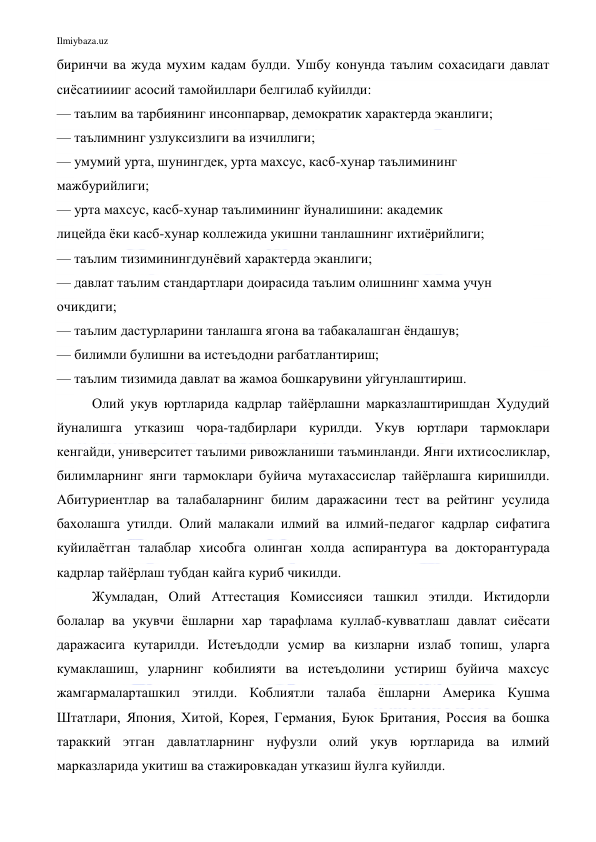 Ilmiybaza.uz 
 
биринчи ва жуда мухим кадам булди. Ушбу конунда таълим сохасидаги давлат 
сиёсатииииг асосий тамойиллари белгилаб куйилди: 
— таълим ва тарбиянинг инсонпарвар, демократик характерда эканлиги; 
— таълимнинг узлуксизлиги ва изчиллиги; 
— умумий урта, шунингдек, урта махсус, касб-хунар таълимининг 
мажбурийлиги; 
— урта махсус, касб-хунар таълимининг йуналишини: академик 
лицейда ёки касб-хунар коллежида укишни танлашнинг ихтиёрийлиги; 
— таълим тизиминингдунёвий характерда эканлиги; 
— давлат таълим стандартлари доирасида таълим олишнинг хамма учун 
очикдиги; 
— таълим дастурларини танлашга ягона ва табакалашган ёндашув; 
— билимли булишни ва истеъдодни рагбатлантириш; 
— таълим тизимида давлат ва жамоа бошкарувини уйгунлаштириш. 
 
Олий укув юртларида кадрлар тайёрлашни марказлаштиришдан Худудий 
йуналишга утказиш чора-тадбирлари курилди. Укув юртлари тармоклари 
кенгайди, университет таълими ривожланиши таъминланди. Янги ихтисосликлар, 
билимларнинг янги тармоклари буйича мутахассислар тайёрлашга киришилди. 
Абитуриентлар ва талабаларнинг билим даражасини тест ва рейтинг усулида 
бахолашга утилди. Олий малакали илмий ва илмий-педагог кадрлар сифатига 
куйилаётган талаблар хисобга олинган холда аспирантура ва докторантурада 
кадрлар тайёрлаш тубдан кайга куриб чикилди.  
Жумладан, Олий Аттестация Комиссияси ташкил этилди. Иктидорли 
болалар ва укувчи ёшларни хар тарафлама куллаб-кувватлаш давлат сиёсати 
даражасига кутарилди. Истеъдодли усмир ва кизларни излаб топиш, уларга 
кумаклашиш, уларнинг кобилияти ва истеъдолини устириш буйича махсус 
жамгармаларташкил этилди. Коблиятли талаба ёшларни Америка Кушма 
Штатлари, Япония, Хитой, Корея, Германия, Буюк Британия, Россия ва бошка 
тараккий этган давлатларнинг нуфузли олий укув юртларида ва илмий 
марказларида укитиш ва стажировкадан утказиш йулга куйилди. 
