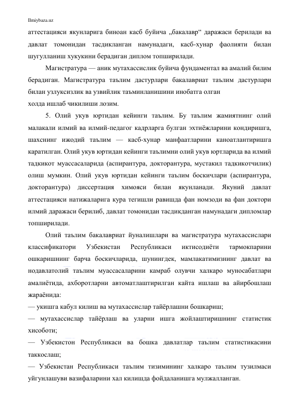 Ilmiybaza.uz 
 
аттестацияси якунларига биноан касб буйича „бакалавр“ даражаси берилади ва 
давлат томонидан тасдикланган намунадаги, касб-хунар фаолияти билан 
шугулланиш хукукини берадиган диплом топширилади. 
Магистратура — аник мутахассислик буйича фундаментал ва амалий билим 
берадиган. Магистратура таълим дастурлари бакалавриат таълим дастурлари 
билан узлуксизлик ва узвийлик таъминланишини инобатга олган 
холда ишлаб чикилиши лозим.  
5. Олий укув юртидан кейинги таълим. Бу таълим жамиятнинг олий 
малакали илмий ва илмий-педагог кадрларга булган эхтиёжларини кондиришга, 
шахснинг ижодий таълим — касб-хунар манфаатларини каноатлантиришга 
каратилган. Олий укув юртидан кейинги таълимни олий укув юртларида ва илмий 
тадкикот муассасаларида (аспирантура, докторантура, мустакил тадкикотчилик) 
олиш мумкин. Олий укув юртидан кейинги таълим боскичлари (аспирантура, 
докторантура) 
диссертация 
химояси 
билан 
якунланади. 
Якуний 
давлат 
аттестацияси натижаларига кура тегишли равишда фан номзоди ва фан доктори 
илмий даражаси берилиб, давлат томонидан тасдикданган намунадаги дипломлар 
топширилади. 
Олий таълим бакалавриат йуналишлари ва магистратура мутахассислари 
классификатори 
Узбекистан 
Республикаси 
иктисодиёти 
тармокпарини 
ошкаришнинг барча боскичларида, шунингдек, мамлакатимизнинг давлат ва 
нодавлатолий таълим муассасаларини камраб олувчи халкаро муносабатлари 
амалиётида, ахборотларни автоматлаштирилган кайта ишлаш ва айирбошлаш 
жараёнида: 
— укишга кабул килиш ва мутахассислар тайёрлашни бошкариш; 
— мутахассислар тайёрлаш ва уларни ишга жойлаштиришнинг статистик 
хисоботи; 
— Узбекистон Республикаси ва бошка давлатлар таълим статистикасини 
таккослаш; 
— Узбекистан Республикаси таълим тизимининг халкаро таълим тузилмаси 
уйгунлашуви вазифаларини хал килишда фойдаланишга мулжалланган. 
