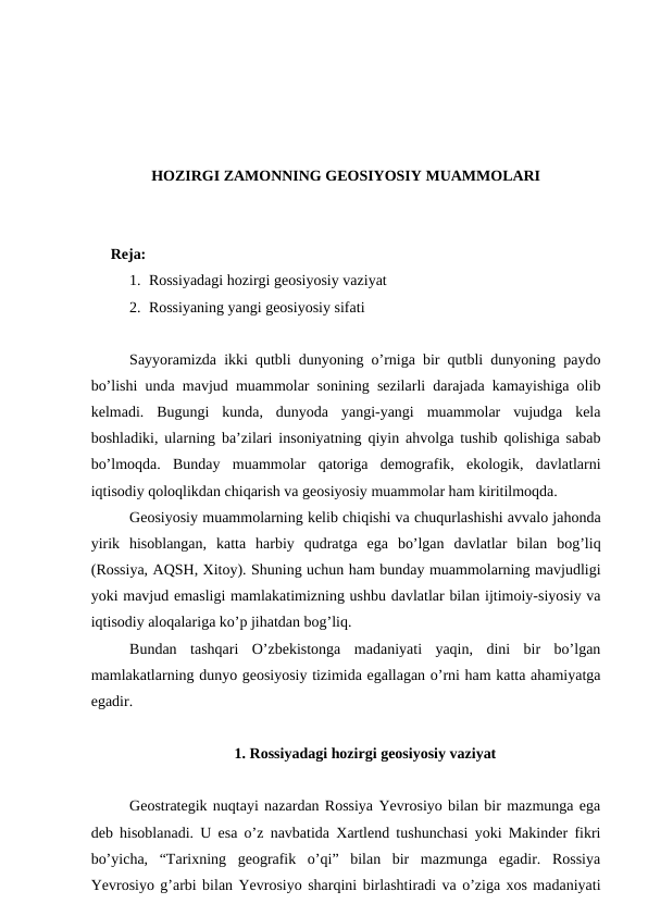 HOZIRGI ZAMONNING GEOSIYOSIY MUAMMOLARI
Reja: 
1. Rossiyadagi hozirgi geosiyosiy vaziyat
2. Rossiyaning yangi geosiyosiy sifati
Sayyoramizda ikki qutbli dunyoning o’rniga bir qutbli dunyoning paydo
bo’lishi unda mavjud muammolar sonining sezilarli darajada kamayishiga olib
kelmadi.  Bugungi  kunda,  dunyoda  yangi-yangi  muammolar  vujudga  kela
boshladiki, ularning ba’zilari insoniyatning qiyin ahvolga tushib qolishiga sabab
bo’lmoqda.  Bunday  muammolar  qatoriga  demografik,  ekologik,  davlatlarni
iqtisodiy qoloqlikdan chiqarish va geosiyosiy muammolar ham kiritilmoqda. 
Geosiyosiy muammolarning kelib chiqishi va chuqurlashishi avvalo jahonda
yirik  hisoblangan,  katta  harbiy  qudratga  ega  bo’lgan  davlatlar  bilan  bog’liq
(Rossiya, AQSH, Xitoy). Shuning uchun ham bunday muammolarning mavjudligi
yoki mavjud emasligi mamlakatimizning ushbu davlatlar bilan ijtimoiy-siyosiy va
iqtisodiy aloqalariga ko’p jihatdan bog’liq.
Bundan  tashqari  O’zbekistonga  madaniyati  yaqin,  dini  bir  bo’lgan
mamlakatlarning dunyo geosiyosiy tizimida egallagan o’rni ham katta ahamiyatga
egadir.
1. Rossiyadagi hozirgi geosiyosiy vaziyat
Geostrategik nuqtayi nazardan Rossiya Yevrosiyo bilan bir mazmunga ega
deb hisoblanadi. U esa o’z navbatida Xartlend tushunchasi yoki Makinder fikri
bo’yicha,  “Tarixning  geografik  o’qi”  bilan  bir  mazmunga  egadir.  Rossiya
Yevrosiyo g’arbi bilan Yevrosiyo sharqini birlashtiradi va o’ziga xos madaniyati
