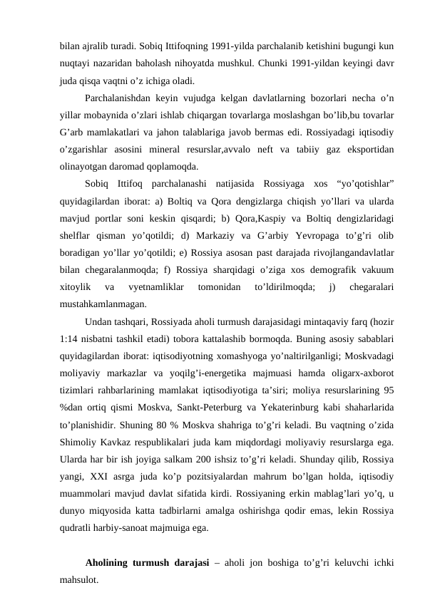 bilan ajralib turadi. Sobiq Ittifoqning 1991-yilda parchalanib ketishini bugungi kun
nuqtayi nazaridan baholash nihoyatda mushkul. Chunki 1991-yildan keyingi davr
juda qisqa vaqtni o’z ichiga oladi.
Parchalanishdan keyin vujudga kelgan davlatlarning bozorlari necha o’n
yillar mobaynida o’zlari ishlab chiqargan tovarlarga moslashgan bo’lib,bu tovarlar
G’arb mamlakatlari va jahon talablariga javob bermas edi. Rossiyadagi iqtisodiy
o’zgarishlar  asosini  mineral  resurslar,avvalo  neft  va  tabiiy  gaz  eksportidan
olinayotgan daromad qoplamoqda.
Sobiq  Ittifoq  parchalanashi  natijasida  Rossiyaga  xos  “yo’qotishlar”
quyidagilardan iborat: a) Boltiq va Qora dengizlarga chiqish yo’llari va ularda
mavjud portlar  soni  keskin qisqardi;  b)  Qora,Kaspiy  va Boltiq dengizlaridagi
shelflar  qisman  yo’qotildi;  d)  Markaziy  va  G’arbiy  Yevropaga  to’g’ri  olib
boradigan yo’llar yo’qotildi; e) Rossiya asosan past darajada rivojlangandavlatlar
bilan chegaralanmoqda;  f)  Rossiya  sharqidagi  o’ziga xos  demografik vakuum
xitoylik  va  vyetnamliklar  tomonidan  to’ldirilmoqda;  j)  chegaralari
mustahkamlanmagan.
Undan tashqari, Rossiyada aholi turmush darajasidagi mintaqaviy farq (hozir
1:14 nisbatni tashkil etadi) tobora kattalashib bormoqda. Buning asosiy sabablari
quyidagilardan iborat: iqtisodiyotning xomashyoga yo’naltirilganligi; Moskvadagi
moliyaviy  markazlar  va  yoqilg’i-energetika  majmuasi  hamda  oligarx-axborot
tizimlari rahbarlarining mamlakat iqtisodiyotiga ta’siri; moliya resurslarining 95
%dan ortiq qismi Moskva, Sankt-Peterburg va Yekaterinburg kabi shaharlarida
to’planishidir. Shuning 80 % Moskva shahriga to’g’ri keladi. Bu vaqtning o’zida
Shimoliy Kavkaz respublikalari juda kam miqdordagi moliyaviy resurslarga ega.
Ularda har bir ish joyiga salkam 200 ishsiz to’g’ri keladi. Shunday qilib, Rossiya
yangi,  XXI  asrga  juda  ko’p  pozitsiyalardan  mahrum  bo’lgan  holda,  iqtisodiy
muammolari mavjud davlat sifatida kirdi. Rossiyaning erkin mablag’lari yo’q, u
dunyo miqyosida katta tadbirlarni amalga oshirishga qodir emas, lekin Rossiya
qudratli harbiy-sanoat majmuiga ega.
Aholining turmush darajasi  – aholi jon boshiga to’g’ri keluvchi ichki
mahsulot.
