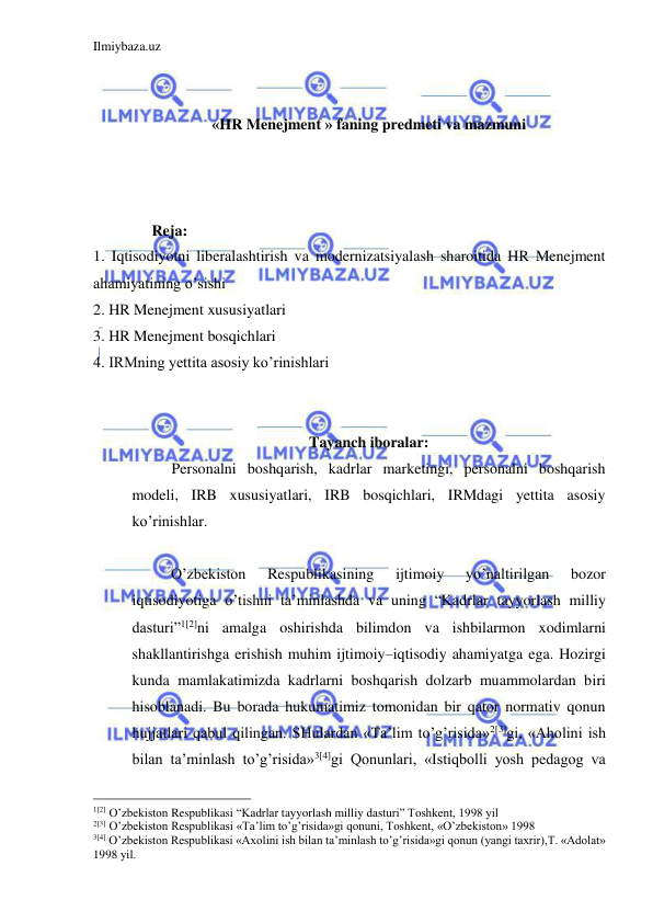 Ilmiybaza.uz 
 
 
 
«HR Menejment » faning predmeti va mazmuni 
 
 
 
Reja: 
1. Iqtisodiyotni liberalashtirish va modernizatsiyalash sharoitida HR Menejment 
ahamiyatining o’sishi 
2. HR Menejment xususiyatlari 
3. HR Menejment bosqichlari 
4. IRMning yettita asosiy ko’rinishlari 
 
 
Tayanch iboralar: 
Personalni boshqarish, kadrlar marketingi, personalni boshqarish 
modeli, IRB xususiyatlari, IRB bosqichlari, IRMdagi yettita asosiy 
ko’rinishlar. 
 
  O’zbekiston 
Respublikasining 
ijtimoiy 
yo’naltirilgan 
bozor 
iqtisodiyotiga o’tishni ta’minlashda va uning “Kadrlar tayyorlash milliy 
dasturi”1[2]ni amalga oshirishda bilimdon va ishbilarmon xodimlarni 
shakllantirishga erishish muhim ijtimoiy–iqtisodiy ahamiyatga ega. Hozirgi 
kunda mamlakatimizda kadrlarni boshqarish dolzarb muammolardan biri 
hisoblanadi. Bu borada hukumatimiz tomonidan bir qator normativ qonun 
hujjatlari qabul qilingan. SHulardan «Ta’lim to’g’risida»2[3]gi, «Aholini ish 
bilan ta’minlash to’g’risida»3[4]gi Qonunlari, «Istiqbolli yosh pedagog va 
                                                 
1[2] O’zbekiston Respublikasi “Kadrlar tayyorlash milliy dasturi” Toshkent, 1998 yil 
2[3] O’zbekiston Respublikasi «Ta’lim to’g’risida»gi qonuni, Toshkent, «O’zbekiston» 1998  
3[4] O’zbekiston Respublikasi «Axolini ish bilan ta’minlash to’g’risida»gi qonun (yangi taxrir),T. «Adolat» 
1998 yil. 
