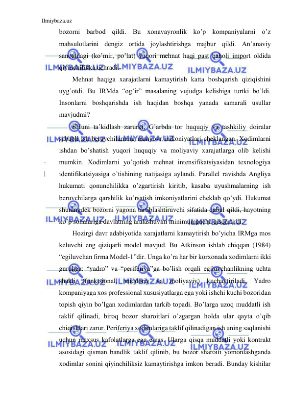 Ilmiybaza.uz 
 
bozorni barbod qildi. Bu xonavayronlik ko’p kompaniyalarni o’z 
mahsulotlarini dengiz ortida joylashtirishga majbur qildi. An’anaviy 
sanoatdagi (ko’mir, po’lat) yuqori mehnat haqi past baholi import oldida 
qiyinchilikka uchradi. 
Mehnat haqiga xarajatlarni kamaytirish katta boshqarish qiziqishini 
uyg’otdi. Bu IRMda “og’ir” masalaning vujudga kelishiga turtki bo’ldi. 
Insonlarni boshqarishda ish haqidan boshqa yanada samarali usullar 
mavjudmi? 
SHuni ta’kidlash zarurki, G’arbda tor huquqiy va tashkiliy doiralar 
sababli ish beruvchilarning manyovr imkoniyatlari cheklangan. Xodimlarni 
ishdan bo’shatish yuqori huquqiy va moliyaviy xarajatlarga olib kelishi 
mumkin. Xodimlarni yo’qotish mehnat intensifikatsiyasidan texnologiya 
identifikatsiyasiga o’tishining natijasiga aylandi. Parallel ravishda Angliya 
hukumati qonunchilikka o’zgartirish kiritib, kasaba uyushmalarning ish 
beruvchilarga qarshilik ko’rsatish imkoniyatlarini cheklab qo’ydi. Hukumat 
shuningdek bozorni yagona tartiblashtiruvchi sifatida qabul qildi, hayotning 
ko’p sohalariga davlatning aralashuvini minimumgacha qisqartirdi. 
Hozirgi davr adabiyotida xarajatlarni kamaytirish bo’yicha IRMga mos 
keluvchi eng qiziqarli model mavjud. Bu Atkinson ishlab chiqqan (1984) 
“egiluvchan firma Model-1”dir. Unga ko’ra har bir korxonada xodimlarni ikki 
guruhga: “yadro” va “periferiya”ga bo’lish orqali egiluvchanlikning uchta 
shakli (funktsional, miqdoriy va moliyaviy) kuchaytiriladi. Yadro 
kompaniyaga xos professional xususiyatlarga ega yoki ishchi kuchi bozoridan 
topish qiyin bo’lgan xodimlardan tarkib topadi. Bo’larga uzoq muddatli ish 
taklif qilinadi, biroq bozor sharoitlari o’zgargan holda ular qayta o’qib 
chiqishlari zarur. Periferiya xodimlariga taklif qilinadigan ish uning saqlanishi 
uchun maxsus kafolatlarga ega emas. Ularga qisqa muddatli yoki kontrakt 
asosidagi qisman bandlik taklif qilinib, bu bozor sharoiti yomonlashganda 
xodimlar sonini qiyinchiliksiz kamaytirishga imkon beradi. Bunday kishilar 
