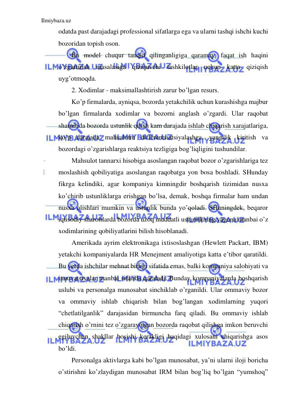 Ilmiybaza.uz 
 
odatda past darajadagi professional sifatlarga ega va ularni tashqi ishchi kuchi 
bozoridan topish oson.  
Bu model chuqur tanqid qilinganligiga qaramay, faqat ish haqini 
o’zgartirish masalasiga qiziquvchi tashkilotlar uchun katta qiziqish 
uyg’otmoqda.  
2. Xodimlar - maksimallashtirish zarur bo’lgan resurs.  
Ko’p firmalarda, ayniqsa, bozorda yetakchilik uchun kurashishga majbur 
bo’lgan firmalarda xodimlar va bozorni anglash o’zgardi. Ular raqobat 
sharoitida bozorda ustunlik qilish kam darajada ishlab chiqarish xarajatlariga, 
ko’p darajada mahsulotni differentsiatsiyalashga, yangilik kiritish va 
bozordagi o’zgarishlarga reaktsiya tezligiga bog’liqligini tushundilar.  
Mahsulot tannarxi hisobiga asoslangan raqobat bozor o’zgarishlariga tez 
moslashish qobiliyatiga asoslangan raqobatga yon bosa boshladi. SHunday 
fikrga kelindiki, agar kompaniya kimningdir boshqarish tizimidan nusxa 
ko’chirib ustunliklarga erishgan bo’lsa, demak, boshqa firmalar ham undan 
nusxa olishlari mumkin va ustunlik bunda yo’qoladi. SHuningdek, beqaror 
iqtisodiy sharoitlarda bozorda uzoq muddatli ustunlikning yagona manbai o’z 
xodimlarining qobiliyatlarini bilish hisoblanadi.  
Amerikada ayrim elektronikaga ixtisoslashgan (Hewlett Packart, IBM) 
yetakchi kompaniyalarda HR Menejment amaliyotiga katta e’tibor qaratildi. 
Bu yerda ishchilar mehnat birligi sifatida emas, balki kompaniya salohiyati va 
innovatsiyalar manbai sifatida qaraladi. Bunday kompaniyalarda boshqarish 
uslubi va personalga munosabat sinchiklab o’rganildi. Ular ommaviy bozor 
va ommaviy ishlab chiqarish bilan bog’langan xodimlarning yuqori 
“chetlatilganlik” darajasidan birmuncha farq qiladi. Bu ommaviy ishlab 
chiqarish o’rnini tez o’zgarayotgan bozorda raqobat qilishga imkon beruvchi 
egiluvchan shakllar bosishi kerakligi haqidagi xulosani chiqarishga asos 
bo’ldi. 
Personalga aktivlarga kabi bo’lgan munosabat, ya’ni ularni iloji boricha 
o’stirishni ko’zlaydigan munosabat IRM bilan bog’liq bo’lgan “yumshoq” 
