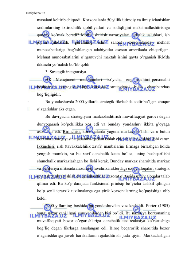 Ilmiybaza.uz 
 
masalani keltirib chiqardi. Korxonalarda 50 yillik ijtimoiy va ilmiy izlanishlar 
xodimlarning ixtirochilik qobiliyatlari va sodiqligini maksimallashtirishga 
qanday ko’mak beradi? Motivlashtirish nazariyalari, liderlik uslublari, ish 
joyini 
jihozlash, 
guruhning 
ishi, 
sanoat 
korxonalarida 
mehnat 
munosabatlariga bag’ishlangan adabiyotlar asosan amerikada chiqarilgan. 
Mehnat munosabatlarini o’rganuvchi maktab ishini qayta o’rganish IRMda 
ikkinchi yo’nalish bo’lib qoldi. 
3. Strategik integratsiya. 
HR 
Menejment 
muammolari 
bo’yicha 
eng 
muhimi-personalni 
boshqarish strategiyasining korxona strategiyasi bilan chambarchas 
bog’liqligidir. 
Bu yondashuvda 2000-yillarda strategik fikrlashda sodir bo’lgan chuqur 
o’zgarishlar aks etgan. 
Bu davrgacha strategiyani markazlashtirish muvaffaqiyat garovi degan 
dunyoqarash ko’pchilikka xos edi va bunday yondashuv ikkita g’oyaga 
asoslanar edi. Birinchisi, korxonalarda yagona markaz bo’lishi va u butun 
korxona strategiyasini qadamba-qadam ishlab chiqishga mas’ul bo’lishi zarur. 
Ikkinchisi: risk (tavakkalchilik xavfi) manbalarini firmaga birlashgan holda 
yengish mumkin, va bu xavf qanchalik katta bo’lsa, uning boshqarilishi 
shunchalik markazlashgan bo’lishi kerak. Bunday markaz sharoitida markaz 
va periferiya o’rtasida nazorat qiluvchi xarakterdagi uzviy aloqalar, strategik 
rejalashtirish va ishlab chiqarish ustidan nazorat o’rtasida uzviy aloqalar talab 
qilinar edi. Bu ko’p darajada funktsional printsip bo’yicha tashkil qilingan 
ko’p sonli ierarxik tuzilmalarga ega yirik korxonalarning ko’payishiga olib 
keldi. 
2000-yillarning boshida bu yondashuvdan voz kechildi. Porter (1985) 
yangi nazariyani ilgari suruvchilardan biri bo’ldi. Bu nazariya korxonaning 
muvaffaqiyati bozor o’zgarishlariga qanchalik tez reaktsiya ko’rsatishiga 
bog’liq degan fikrlarga asoslangan edi. Biroq beqarorlik sharoitida bozor 
o’zgarishlariga javob harakatlarni rejalashtirish juda qiyin. Markazlashgan 
