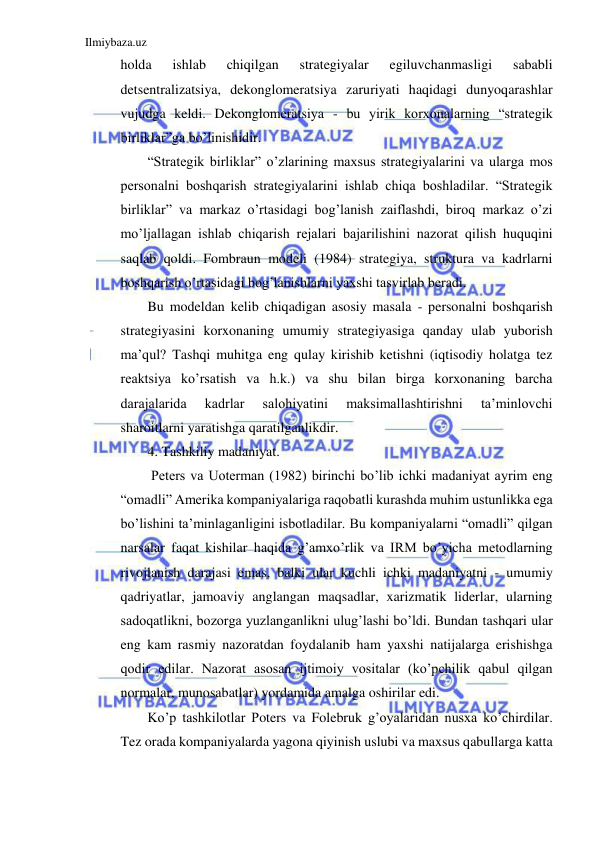 Ilmiybaza.uz 
 
holda 
ishlab 
chiqilgan 
strategiyalar 
egiluvchanmasligi 
sababli 
detsentralizatsiya, dekonglomeratsiya zaruriyati haqidagi dunyoqarashlar 
vujudga keldi. Dekonglomeratsiya - bu yirik korxonalarning “strategik 
birliklar”ga bo’linishidir. 
“Strategik birliklar” o’zlarining maxsus strategiyalarini va ularga mos 
personalni boshqarish strategiyalarini ishlab chiqa boshladilar. “Strategik 
birliklar” va markaz o’rtasidagi bog’lanish zaiflashdi, biroq markaz o’zi 
mo’ljallagan ishlab chiqarish rejalari bajarilishini nazorat qilish huquqini 
saqlab qoldi. Fombraun modeli (1984) strategiya, struktura va kadrlarni 
boshqarish o’rtasidagi bog’lanishlarni yaxshi tasvirlab beradi. 
Bu modeldan kelib chiqadigan asosiy masala - personalni boshqarish 
strategiyasini korxonaning umumiy strategiyasiga qanday ulab yuborish 
ma’qul? Tashqi muhitga eng qulay kirishib ketishni (iqtisodiy holatga tez 
reaktsiya ko’rsatish va h.k.) va shu bilan birga korxonaning barcha 
darajalarida 
kadrlar 
salohiyatini 
maksimallashtirishni 
ta’minlovchi 
sharoitlarni yaratishga qaratilganlikdir. 
4. Tashkiliy madaniyat. 
 Peters va Uoterman (1982) birinchi bo’lib ichki madaniyat ayrim eng 
“omadli” Amerika kompaniyalariga raqobatli kurashda muhim ustunlikka ega 
bo’lishini ta’minlaganligini isbotladilar. Bu kompaniyalarni “omadli” qilgan 
narsalar faqat kishilar haqida g’amxo’rlik va IRM bo’yicha metodlarning 
rivojlanish darajasi emas, balki ular kuchli ichki madaniyatni - umumiy 
qadriyatlar, jamoaviy anglangan maqsadlar, xarizmatik liderlar, ularning 
sadoqatlikni, bozorga yuzlanganlikni ulug’lashi bo’ldi. Bundan tashqari ular 
eng kam rasmiy nazoratdan foydalanib ham yaxshi natijalarga erishishga 
qodir edilar. Nazorat asosan ijtimoiy vositalar (ko’pchilik qabul qilgan 
normalar, munosabatlar) yordamida amalga oshirilar edi. 
Ko’p tashkilotlar Poters va Folebruk g’oyalaridan nusxa ko’chirdilar. 
Tez orada kompaniyalarda yagona qiyinish uslubi va maxsus qabullarga katta 
