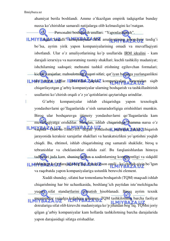 Ilmiybaza.uz 
 
ahamiyat berila boshlandi. Ammo o’tkazilgan empirik tadqiqotlar bunday 
nusxa ko’chirishlar samarali natijalarga olib kelmasligini ko’rsatgan. 
5. 
Personalni boshqarish usullari: “Yaponlashtirish”. 
Agar “omadli” kompaniyalar IRM amaliyotining ishonchsiz tasdig’i 
bo’lsa, ayrim yirik yapon kompaniyalarining omadi va muvaffaqiyati 
isbotlandi. Ular o’z amaliyotlarining ko’p usullarida IRM idealini - kam 
darajali ierarxiya va nazoratning rasmiy shakllari; kuchli tashkiliy madaniyat; 
ishchilarning sadoqati; mehnatni tashkil etishning egiluvchan formalari; 
kichik xarajatlar; mahsulotning yuqori sifati; qat’iyan bozorga yuzlanganlikni 
aks ettirar edilar. Bozordan yapon kompaniyalari tomonidan siqib 
chiqarilayotgan g’arbiy kompaniyalar ularning boshqarish va tashkillashtirish 
usullarini ko’chirish orqali o’z yo’qotishlarini qaytarishga urindilar. 
G’arbiy 
kompaniyalar 
ishlab 
chiqarishga 
yapon 
texnologik 
yondashuvlarni qo’llaganlarida o’sish samaradorligiga erishishlari mumkin. 
Biroq ular boshqaruvga ijtimoiy yondashuvlarni qo’llaganlarida kam 
muvaffaqiyatga erishdilar. Masalan, ishlab chiqarishga “hamma narsa o’z 
vaqtida” (Just-In-Time)-JIT degan yondashuv mahsulot ishlab chiqarish 
jarayonida keraksiz xarajatlar shakllari va harakatsizlikni yo’qotishni yoqlab 
chiqdi. Bu, ehtimol, ishlab chiqarishning eng samarali shaklidir, biroq u 
tebranishlar va cheklanishlar oldida zaif. Bu farqlanishlardan himoya 
tadbirlari juda kam, shuning uchun u xodimlarning kompetentligi va sidqidil 
ishlashiga ko’p darajada bog’liq. Aynan inson omili - ko’chirish qiyin bo’lgan 
va raqobatda yapon kompaniyalariga ustunlik beruvchi element. 
Xuddi shunday, sifatni har tomonlama boshqarish (TQM) maqsadi ishlab 
chiqarishning har bir uchastkasida, boshlang’ich paytidan iste’molchigacha 
yuqori sifat standartlarini o’rnatish hisoblanadi. Biroq ayrim texnik 
muammolar vujudga kelishiga qaramay, TQM tashkilotning barcha faoliyat 
doiralariga sifat olib kiruvchi madaniyatga ko’p jihatdan bog’liq. TQMni joriy 
qilgan g’arbiy kompaniyalar kam hollarda tashkilotning barcha darajalarida 
yapon darajasidagi sifatga erishadilar. 
