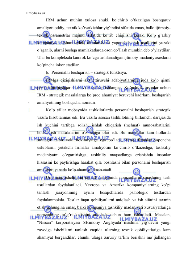 Ilmiybaza.uz 
 
IRM uchun muhim xulosa shuki, ko’chirib o’tkazilgan boshqaruv 
amaliyoti oddiy, texnik ko’rsatkichlar yig’indisi sifatida emas, balki ijtimoiy-
texnik parametrlar majmui sifatida ko’rib chiqilishi kerak. Ko’p g’arbiy 
kompaniyalar (shuningdek, olimlar ham) yaponchcha ish usullarini yuzaki 
o’rganib, ularni boshqa mamlakatlarda oson qo’llash mumkin deb o’ylaydilar. 
Ular bu kompleksda kamrok ko’zga tashlanadigan ijtimoiy-madaniy asoslarni 
ko’pincha inkor etadilar. 
6. Personalni boshqarish – strategik funktsiya. 
IRMga qiziqishlarni aks ettiruvchi adabiyotlarning juda ko’p qismi 
personalni boshqarish mavzusiga bag’ishlangan. Ko’pchilik insonlar uchun 
IRM - strategik masalalarga ko’proq ahamiyat beruvchi kadrlarni boshqarish 
amaliyotining boshqacha nomidir. 
Ko’p yillar mobaynida tashkilotlarda personalni boshqarish strategik 
vazifa hisoblanmas edi. Bu vazifa asosan tashkilotning birlamchi darajasida 
ish kuchini tartibga solish, ishlab chiqarish (mehnat) munosabatlarini 
boshqarish masalalarini o’z ichiga olar edi. Bu masalalar kam hollarda 
strategik ta’sir yoki hokimiyatga ega bo’ladi. Biroq, firmalar yaponcha 
uslublarni, yetakchi firmalar amaliyotini ko’chirib o’tkazishga, tashkiliy 
madaniyatni o’zgartirishga, tashkiliy maqsadlarga erishishda insonlar 
hissasini ko’paytirishga harakat qila boshlashi bilan personalni boshqarish 
amaliyoti yanada ko’p ahamiyat kasb etadi. 
Umuman, ishchilarni tanlash jarayonida nomzodlarni sinashning turli 
usullardan foydalaniladi. Yevropa va Amerika kompaniyalarning ko’pi 
tanlash 
jarayonining 
ayrim 
bosqichlarida 
psihologik 
testlardan 
foydalanmokda. Testlar faqat qobiliyatlarni aniqlash va ish sifatini taxmin 
etish uchungina emas, balki kompaniya tashkiliy madaniyati xususiyatlariga 
nomzodning to’g’ri kelishini aniqlash uchun ham ishlatiladi. Masalan, 
“Nissan” korporatsiyasi SHimoliy Angliyada mashina yig’uvchi yangi 
zavodga ishchilarni tanlash vaqtida ularning texnik qobiliyatlariga kam 
ahamiyat bergandilar, chunki ularga zaruriy ta’lim berishni mo’ljallangan 
