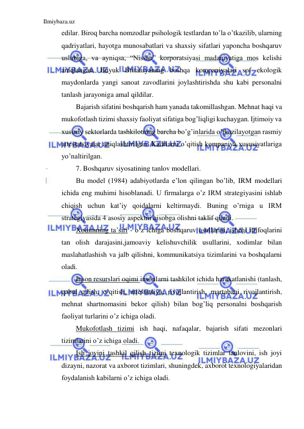 Ilmiybaza.uz 
 
edilar. Biroq barcha nomzodlar psihologik testlardan to’la o’tkazilib, ularning 
qadriyatlari, hayotga munosabatlari va shaxsiy sifatlari yaponcha boshqaruv 
uslubiga, va ayniqsa, “Nissan” korporatsiyasi madaniyatiga mos kelishi 
aniqlangan. Buyuk Britaniyaning boshqa kompaniyalari sof ekologik 
maydonlarda yangi sanoat zavodlarini joylashtirishda shu kabi personalni 
tanlash jarayoniga amal qildilar. 
Bajarish sifatini boshqarish ham yanada takomillashgan. Mehnat haqi va 
mukofotlash tizimi shaxsiy faoliyat sifatiga bog’liqligi kuchaygan. Ijtimoiy va 
xususiy sektorlarda tashkilotning barcha bo’g’inlarida o’tkazilayotgan rasmiy 
attestatsiyalar aniqlashtirilgan. Kadrlarni o’qitish kompaniya xususiyatlariga 
yo’naltirilgan. 
7. Boshqaruv siyosatining tanlov modellari. 
Bu model (1984) adabiyotlarda e’lon qilingan bo’lib, IRM modellari 
ichida eng muhimi hisoblanadi. U firmalarga o’z IRM strategiyasini ishlab 
chiqish uchun kat’iy qoidalarni keltirmaydi. Buning o’rniga u IRM 
strategiyasida 4 asosiy aspektni hisobga olishni taklif qiladi. 
Xodimning ta’siri - o’z ichiga boshqaruv usullarini, ishchi ittifoqlarini 
tan olish darajasini,jamoaviy kelishuvchilik usullarini, xodimlar bilan 
maslahatlashish va jalb qilishni, kommunikatsiya tizimlarini va boshqalarni 
oladi. 
Inson resurslari oqimi insonlarni tashkilot ichida harakatlanishi (tanlash, 
qabul qilish, o’qitish, attestatsiya, rivojlantirish, martabani rivojlantirish, 
mehnat shartnomasini bekor qilish) bilan bog’liq personalni boshqarish 
faoliyat turlarini o’z ichiga oladi. 
Mukofotlash tizimi ish haqi, nafaqalar, bajarish sifati mezonlari 
tizimlarini o’z ichiga oladi. 
Ish joyini tashkil qilish tizimi texnologik tizimlar tanlovini, ish joyi 
dizayni, nazorat va axborot tizimlari, shuningdek, axborot texnologiyalaridan 
foydalanish kabilarni o’z ichiga oladi. 
