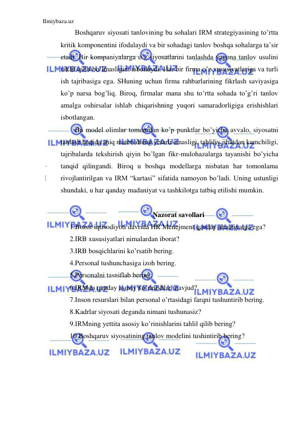 Ilmiybaza.uz 
 
Boshqaruv siyosati tanlovining bu sohalari IRM strategiyasining to’rtta 
kritik komponentini ifodalaydi va bir sohadagi tanlov boshqa sohalarga ta’sir 
etadi. Bir kompaniyalarga o’z siyosatlarini tanlashda yagona tanlov usulini 
taklif qilib bo’lmasligini isbotlaydi. Har bir firma o’z xususiyatlariga va turli 
ish tajribasiga ega. SHuning uchun firma rahbarlarining fikrlash saviyasiga 
ko’p narsa bog’liq. Biroq, firmalar mana shu to’rtta sohada to’g’ri tanlov 
amalga oshirsalar ishlab chiqarishning yuqori samaradorligiga erishishlari 
isbotlangan. 
Bu model olimlar tomonidan ko’p punktlar bo’yicha avvalo, siyosatni 
tanlash haqida aniq materialning yetarli emasligi, tahliliy jihatdan kamchiligi, 
tajribalarda tekshirish qiyin bo’lgan fikr-mulohazalarga tayanishi bo’yicha 
tanqid qilingandi. Biroq u boshqa modellarga nisbatan har tomonlama 
rivojlantirilgan va IRM “kartasi” sifatida namoyon bo’ladi. Uning ustunligi 
shundaki, u har qanday madaniyat va tashkilotga tatbiq etilishi mumkin. 
 
Nazorat savollari 
1.Bozor iqtisodiyoti davrida HR Menejment qanday ahamiyatga ega? 
2.IRB xususiyatlari nimalardan iborat? 
3.IRB bosqichlarini ko’rsatib bering. 
4.Personal tushunchasiga izoh bering. 
5.Personalni tasniflab bering. 
6.IRMda qanday asosiy ko’rinishlar mavjud? 
7.Inson resurslari bilan personal o’rtasidagi farqni tushuntirib bering. 
8.Kadrlar siyosati deganda nimani tushunasiz? 
9.IRMning yettita asosiy ko’rinishlarini tahlil qilib bering? 
10.Boshqaruv siyosatining tanlov modelini tushintirib bering? 
 
 

