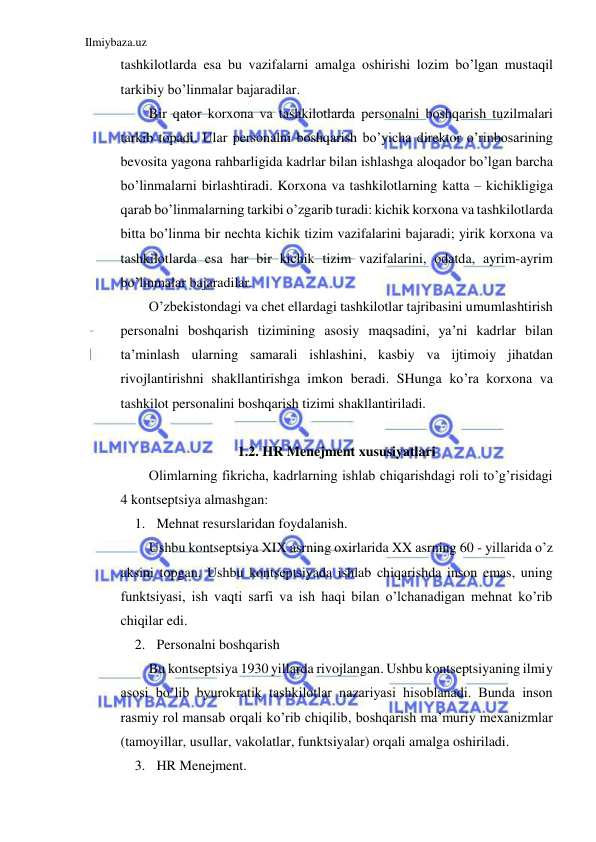 Ilmiybaza.uz 
 
tashkilotlarda esa bu vazifalarni amalga oshirishi lozim bo’lgan mustaqil 
tarkibiy bo’linmalar bajaradilar. 
Bir qator korxona va tashkilotlarda personalni boshqarish tuzilmalari 
tarkib topadi. Ular personalni boshqarish bo’yicha direktor o’rinbosarining 
bevosita yagona rahbarligida kadrlar bilan ishlashga aloqador bo’lgan barcha 
bo’linmalarni birlashtiradi. Korxona va tashkilotlarning katta – kichikligiga 
qarab bo’linmalarning tarkibi o’zgarib turadi: kichik korxona va tashkilotlarda 
bitta bo’linma bir nechta kichik tizim vazifalarini bajaradi; yirik korxona va 
tashkilotlarda esa har bir kichik tizim vazifalarini, odatda, ayrim-ayrim 
bo’linmalar bajaradilar. 
O’zbekistondagi va chet ellardagi tashkilotlar tajribasini umumlashtirish 
personalni boshqarish tizimining asosiy maqsadini, ya’ni kadrlar bilan 
ta’minlash ularning samarali ishlashini, kasbiy va ijtimoiy jihatdan 
rivojlantirishni shakllantirishga imkon beradi. SHunga ko’ra korxona va 
tashkilot personalini boshqarish tizimi shakllantiriladi.  
 
1.2. HR Menejment xususiyatlari 
Olimlarning fikricha, kadrlarning ishlab chiqarishdagi roli to’g’risidagi 
4 kontseptsiya almashgan: 
1. Mehnat resurslaridan foydalanish. 
Ushbu kontseptsiya XIX asrning oxirlarida XX asrning 60 - yillarida o’z 
aksini topgan. Ushbu kontseptsiyada ishlab chiqarishda inson emas, uning 
funktsiyasi, ish vaqti sarfi va ish haqi bilan o’lchanadigan mehnat ko’rib 
chiqilar edi. 
2. Personalni boshqarish 
Bu kontseptsiya 1930 yillarda rivojlangan. Ushbu kontseptsiyaning ilmiy 
asosi bo’lib byurokratik tashkilotlar nazariyasi hisoblanadi. Bunda inson 
rasmiy rol mansab orqali ko’rib chiqilib, boshqarish ma’muriy mexanizmlar 
(tamoyillar, usullar, vakolatlar, funktsiyalar) orqali amalga oshiriladi. 
3. HR Menejment. 
