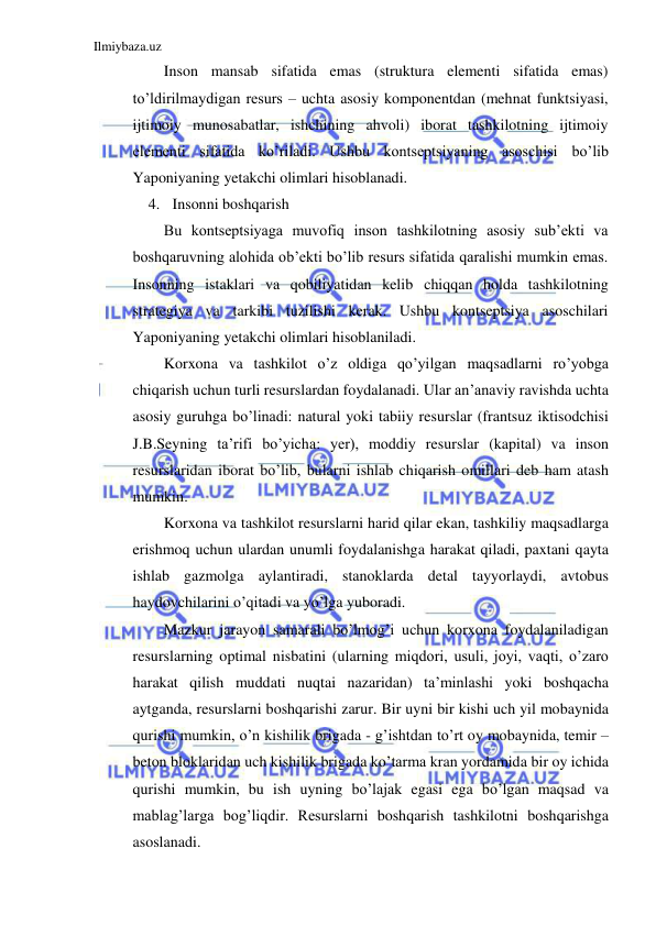 Ilmiybaza.uz 
 
Inson mansab sifatida emas (struktura elementi sifatida emas) 
to’ldirilmaydigan resurs – uchta asosiy komponentdan (mehnat funktsiyasi, 
ijtimoiy munosabatlar, ishchining ahvoli) iborat tashkilotning ijtimoiy 
elementi sifatida ko’riladi. Ushbu kontseptsiyaning asoschisi bo’lib 
Yaponiyaning yetakchi olimlari hisoblanadi.  
4. Insonni boshqarish 
Bu kontseptsiyaga muvofiq inson tashkilotning asosiy sub’ekti va 
boshqaruvning alohida ob’ekti bo’lib resurs sifatida qaralishi mumkin emas. 
Insonning istaklari va qobiliyatidan kelib chiqqan holda tashkilotning 
strategiya va tarkibi tuzilishi kerak. Ushbu kontseptsiya asoschilari 
Yaponiyaning yetakchi olimlari hisoblaniladi. 
Korxona va tashkilot o’z oldiga qo’yilgan maqsadlarni ro’yobga 
chiqarish uchun turli resurslardan foydalanadi. Ular an’anaviy ravishda uchta 
asosiy guruhga bo’linadi: natural yoki tabiiy resurslar (frantsuz iktisodchisi 
J.B.Seyning ta’rifi bo’yicha: yer), moddiy resurslar (kapital) va inson 
resurslaridan iborat bo’lib, bularni ishlab chiqarish omillari deb ham atash 
mumkin. 
Korxona va tashkilot resurslarni harid qilar ekan, tashkiliy maqsadlarga 
erishmoq uchun ulardan unumli foydalanishga harakat qiladi, paxtani qayta 
ishlab gazmolga aylantiradi, stanoklarda detal tayyorlaydi, avtobus 
haydovchilarini o’qitadi va yo’lga yuboradi. 
Mazkur jarayon samarali bo’lmog’i uchun korxona foydalaniladigan 
resurslarning optimal nisbatini (ularning miqdori, usuli, joyi, vaqti, o’zaro 
harakat qilish muddati nuqtai nazaridan) ta’minlashi yoki boshqacha 
aytganda, resurslarni boshqarishi zarur. Bir uyni bir kishi uch yil mobaynida 
qurishi mumkin, o’n kishilik brigada - g’ishtdan to’rt oy mobaynida, temir – 
beton bloklaridan uch kishilik brigada ko’tarma kran yordamida bir oy ichida 
qurishi mumkin, bu ish uyning bo’lajak egasi ega bo’lgan maqsad va 
mablag’larga bog’liqdir. Resurslarni boshqarish tashkilotni boshqarishga 
asoslanadi.           
