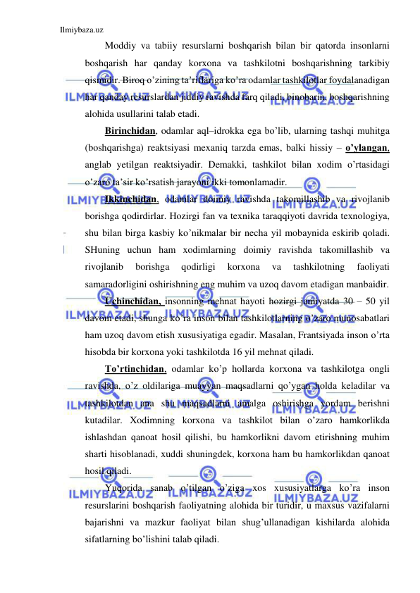 Ilmiybaza.uz 
 
Moddiy va tabiiy resurslarni boshqarish bilan bir qatorda insonlarni 
boshqarish har qanday korxona va tashkilotni boshqarishning tarkibiy 
qismidir. Biroq o’zining ta’riflariga ko’ra odamlar tashkilotlar foydalanadigan 
har qanday resurslardan jiddiy ravishda farq qiladi, binobarin, boshqarishning 
alohida usullarini talab etadi. 
Birinchidan, odamlar aql–idrokka ega bo’lib, ularning tashqi muhitga 
(boshqarishga) reaktsiyasi mexaniq tarzda emas, balki hissiy – o’ylangan, 
anglab yetilgan reaktsiyadir. Demakki, tashkilot bilan xodim o’rtasidagi 
o’zaro ta’sir ko’rsatish jarayoni ikki tomonlamadir. 
Ikkinchidan, odamlar doimiy ravishda takomillashib va rivojlanib 
borishga qodirdirlar. Hozirgi fan va texnika taraqqiyoti davrida texnologiya, 
shu bilan birga kasbiy ko’nikmalar bir necha yil mobaynida eskirib qoladi. 
SHuning uchun ham xodimlarning doimiy ravishda takomillashib va 
rivojlanib 
borishga 
qodirligi 
korxona 
va 
tashkilotning 
faoliyati 
samaradorligini oshirishning eng muhim va uzoq davom etadigan manbaidir. 
Uchinchidan, insonning mehnat hayoti hozirgi jamiyatda 30 – 50 yil 
davom etadi, shunga ko’ra inson bilan tashkilotlarning o’zaro munosabatlari 
ham uzoq davom etish xususiyatiga egadir. Masalan, Frantsiyada inson o’rta 
hisobda bir korxona yoki tashkilotda 16 yil mehnat qiladi. 
To’rtinchidan, odamlar ko’p hollarda korxona va tashkilotga ongli 
ravishda, o’z oldilariga muayyan maqsadlarni qo’ygan holda keladilar va 
tashkilotdan ana shu maqsadlarni amalga oshirishga yordam berishni 
kutadilar. Xodimning korxona va tashkilot bilan o’zaro hamkorlikda 
ishlashdan qanoat hosil qilishi, bu hamkorlikni davom etirishning muhim 
sharti hisoblanadi, xuddi shuningdek, korxona ham bu hamkorlikdan qanoat 
hosil qiladi. 
Yuqorida sanab o’tilgan o’ziga xos xususiyatlarga ko’ra inson 
resurslarini boshqarish faoliyatning alohida bir turidir, u maxsus vazifalarni 
bajarishni va mazkur faoliyat bilan shug’ullanadigan kishilarda alohida 
sifatlarning bo’lishini talab qiladi.  
