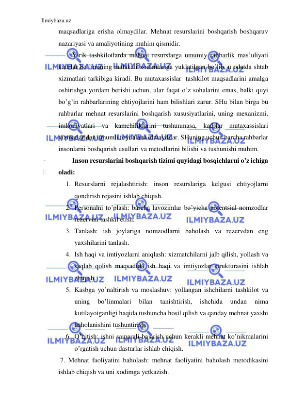 Ilmiybaza.uz 
 
maqsadlariga erisha olmaydilar. Mehnat resurslarini boshqarish boshqaruv 
nazariyasi va amaliyotining muhim qismidir. 
Yirik tashkilotlarda mehnat resurslarga umumiy rahbarlik mas’uliyati 
kadrlar bo’limining malakali xodimlariga yuklatilgan bo’lib, u odatda shtab 
xizmatlari tarkibiga kiradi. Bu mutaxassislar  tashkilot maqsadlarini amalga 
oshirishga yordam berishi uchun, ular faqat o’z sohalarini emas, balki quyi 
bo’g’in rahbarlarining ehtiyojlarini ham bilishlari zarur. SHu bilan birga bu 
rahbarlar mehnat resurslarini boshqarish xususiyatlarini, uning mexanizmi, 
imkoniyatlari va kamchiliklarini tushunmasa, kadrlar mutaxassislari 
xizmatlaridan umumli foydalana olmaydilar. SHuning uchun barcha rahbarlar 
insonlarni boshqarish usullari va metodlarini bilishi va tushunishi muhim.  
Inson resurslarini boshqarish tizimi quyidagi bosqichlarni o’z ichiga 
oladi: 
1. Resurslarni rejalashtirish: inson resurslariga kelgusi ehtiyojlarni 
qondirish rejasini ishlab chiqish. 
2. Personalni to’plash: barcha lavozimlar bo’yicha potentsial nomzodlar 
rezervini tashkil etish. 
3. Tanlash: ish joylariga nomzodlarni baholash va rezervdan eng 
yaxshilarini tanlash. 
4. Ish haqi va imtiyozlarni aniqlash: xizmatchilarni jalb qilish, yollash va 
saqlab qolish maqsadida ish haqi va imtiyozlar strukturasini ishlab 
chiqish.  
5. Kasbga yo’naltirish va moslashuv: yollangan ishchilarni tashkilot va 
uning 
bo’linmalari 
bilan 
tanishtirish, 
ishchida 
undan 
nima 
kutilayotganligi haqida tushuncha hosil qilish va qanday mehnat yaxshi 
baholanishini tushuntirish. 
6. O’qitish: ishni samarali bajarish uchun kerakli mehnat ko’nikmalarini 
o’rgatish uchun dasturlar ishlab chiqish. 
 7. Mehnat faoliyatini baholash: mehnat faoliyatini baholash metodikasini 
ishlab chiqish va uni xodimga yetkazish. 
