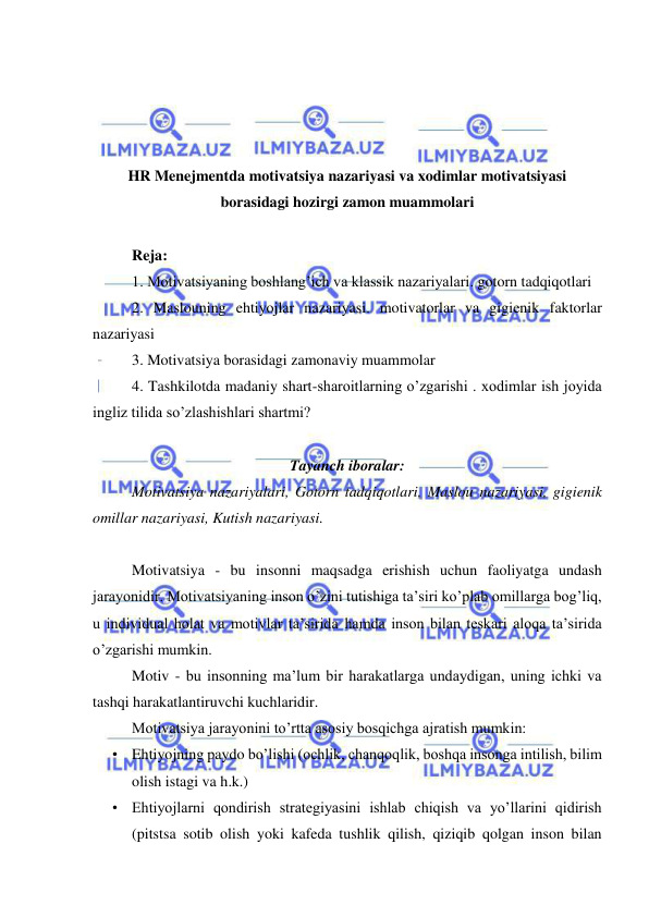  
 
 
 
 
 
HR Menejmentda motivatsiya nazariyasi va xodimlar motivatsiyasi 
borasidagi hozirgi zamon muammolari 
 
Reja: 
1. Motivatsiyaning boshlang’ich va klassik nazariyalari. gotorn tadqiqotlari 
2. Maslouning ehtiyojlar nazariyasi. motivatorlar va gigienik faktorlar 
nazariyasi 
3. Motivatsiya borasidagi zamonaviy muammolar 
4. Tashkilotda madaniy shart-sharoitlarning o’zgarishi . xodimlar ish joyida 
ingliz tilida so’zlashishlari shartmi? 
 
Tayanch iboralar:  
Motivatsiya nazariyalari, Gotorn tadqiqotlari, Maslou nazariyasi, gigienik 
omillar nazariyasi, Kutish nazariyasi. 
 
Motivatsiya - bu insonni maqsadga erishish uchun faoliyatga undash 
jarayonidir. Motivatsiyaning inson o’zini tutishiga ta’siri ko’plab omillarga bog’liq, 
u individual holat va motivlar ta’sirida hamda inson bilan teskari aloqa ta’sirida 
o’zgarishi mumkin. 
Motiv - bu insonning ma’lum bir harakatlarga undaydigan, uning ichki va 
tashqi harakatlantiruvchi kuchlaridir. 
Motivatsiya jarayonini to’rtta asosiy bosqichga ajratish mumkin: 
• Ehtiyojning paydo bo’lishi (ochlik, chanqoqlik, boshqa insonga intilish, bilim 
olish istagi va h.k.) 
• Ehtiyojlarni qondirish strategiyasini ishlab chiqish va yo’llarini qidirish 
(pitstsa sotib olish yoki kafeda tushlik qilish, qiziqib qolgan inson bilan 
