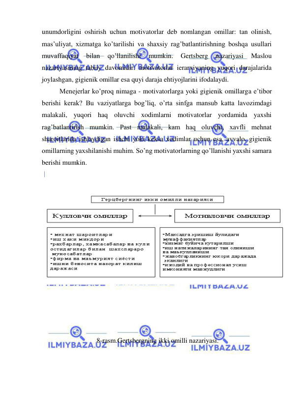  
 
unumdorligini oshirish uchun motivatorlar deb nomlangan omillar: tan olinish, 
mas’uliyat, xizmatga ko’tarilishi va shaxsiy rag’batlantirishning boshqa usullari 
muvaffaqiyat 
bilan 
qo’llanilishi 
mumkin. 
Gertsberg 
nazariyasi 
Maslou 
nazariyasining tabiiy davomidir: motivatorlar ierarxiyaning yuqori darajalarida 
joylashgan, gigienik omillar esa quyi daraja ehtiyojlarini ifodalaydi. 
Menejerlar ko’proq nimaga - motivatorlarga yoki gigienik omillarga e’tibor 
berishi kerak? Bu vaziyatlarga bog’liq, o’rta sinfga mansub katta lavozimdagi 
malakali, yuqori haq oluvchi xodimlarni motivatorlar yordamida yaxshi 
rag’batlantirish mumkin. Past malakali, kam haq oluvchi, xavfli mehnat 
sharoitlarida ishlaydigan ishchi yoki keksa xodimlar uchun esa, avvalo, gigienik 
omillarning yaxshilanishi muhim. So’ng motivatorlarning qo’llanishi yaxshi samara 
berishi mumkin.                     
      
                   
 
 
 
 
 
 
 
 
 
 
 
 
 8-rasm.Gertsbergning ikki omilli nazariyasi. 
 
 
 
