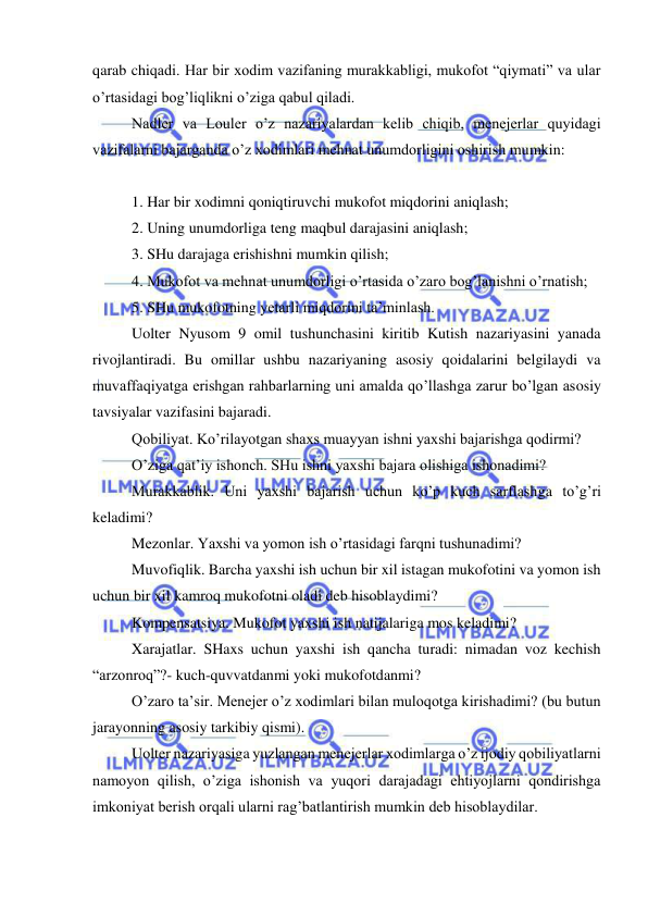  
 
qarab chiqadi. Har bir xodim vazifaning murakkabligi, mukofot “qiymati” va ular 
o’rtasidagi bog’liqlikni o’ziga qabul qiladi. 
Nadler va Louler o’z nazariyalardan kelib chiqib, menejerlar quyidagi 
vazifalarni bajarganda o’z xodimlari mehnat unumdorligini oshirish mumkin: 
 
1. Har bir xodimni qoniqtiruvchi mukofot miqdorini aniqlash; 
2. Uning unumdorliga teng maqbul darajasini aniqlash; 
3. SHu darajaga erishishni mumkin qilish; 
4. Mukofot va mehnat unumdorligi o’rtasida o’zaro bog’lanishni o’rnatish; 
5. SHu mukofotning yetarli miqdorini ta’minlash. 
Uolter Nyusom 9 omil tushunchasini kiritib Kutish nazariyasini yanada 
rivojlantiradi. Bu omillar ushbu nazariyaning asosiy qoidalarini belgilaydi va 
muvaffaqiyatga erishgan rahbarlarning uni amalda qo’llashga zarur bo’lgan asosiy 
tavsiyalar vazifasini bajaradi. 
Qobiliyat. Ko’rilayotgan shaxs muayyan ishni yaxshi bajarishga qodirmi? 
O’ziga qat’iy ishonch. SHu ishni yaxshi bajara olishiga ishonadimi? 
Murakkablik. Uni yaxshi bajarish uchun ko’p kuch sarflashga to’g’ri 
keladimi? 
Mezonlar. Yaxshi va yomon ish o’rtasidagi farqni tushunadimi? 
Muvofiqlik. Barcha yaxshi ish uchun bir xil istagan mukofotini va yomon ish 
uchun bir xil kamroq mukofotni oladi deb hisoblaydimi? 
Kompensatsiya. Mukofot yaxshi ish natijalariga mos keladimi? 
Xarajatlar. SHaxs uchun yaxshi ish qancha turadi: nimadan voz kechish 
“arzonroq”?- kuch-quvvatdanmi yoki mukofotdanmi? 
O’zaro ta’sir. Menejer o’z xodimlari bilan muloqotga kirishadimi? (bu butun 
jarayonning asosiy tarkibiy qismi). 
Uolter nazariyasiga yuzlangan menejerlar xodimlarga o’z ijodiy qobiliyatlarni 
namoyon qilish, o’ziga ishonish va yuqori darajadagi ehtiyojlarni qondirishga 
imkoniyat berish orqali ularni rag’batlantirish mumkin deb hisoblaydilar. 
 
