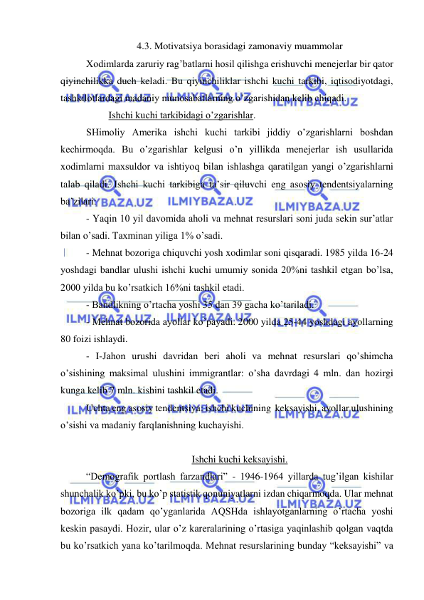  
 
4.3. Motivatsiya borasidagi zamonaviy muammolar 
Xodimlarda zaruriy rag’batlarni hosil qilishga erishuvchi menejerlar bir qator 
qiyinchilikka duch keladi. Bu qiyinchiliklar ishchi kuchi tarkibi, iqtisodiyotdagi, 
tashkilotlardagi madaniy munosabatlarning o’zgarishidan kelib chiqadi.  
         Ishchi kuchi tarkibidagi o’zgarishlar. 
SHimoliy Amerika ishchi kuchi tarkibi jiddiy o’zgarishlarni boshdan 
kechirmoqda. Bu o’zgarishlar kelgusi o’n yillikda menejerlar ish usullarida 
xodimlarni maxsuldor va ishtiyoq bilan ishlashga qaratilgan yangi o’zgarishlarni 
talab qiladi. Ishchi kuchi tarkibiga ta’sir qiluvchi eng asosiy tendentsiyalarning 
ba’zilari:  
- Yaqin 10 yil davomida aholi va mehnat resurslari soni juda sekin sur’atlar 
bilan o’sadi. Taxminan yiliga 1% o’sadi.  
- Mehnat bozoriga chiquvchi yosh xodimlar soni qisqaradi. 1985 yilda 16-24 
yoshdagi bandlar ulushi ishchi kuchi umumiy sonida 20%ni tashkil etgan bo’lsa, 
2000 yilda bu ko’rsatkich 16%ni tashkil etadi.  
- Bandlikning o’rtacha yoshi 35 dan 39 gacha ko’tariladi.  
- Mehnat bozorida ayollar ko’payadi. 2000 yilda 25-44 yoshdagi ayollarning 
80 foizi ishlaydi.  
- I-Jahon urushi davridan beri aholi va mehnat resurslari qo’shimcha 
o’sishining maksimal ulushini immigrantlar: o’sha davrdagi 4 mln. dan hozirgi 
kunga kelib 7 mln. kishini tashkil etadi.  
Uchta eng asosiy tendentsiya: ishchi kuchining  keksayishi, ayollar ulushining 
o’sishi va madaniy farqlanishning kuchayishi.  
 
Ishchi kuchi keksayishi. 
“Demografik portlash farzandlari” - 1946-1964 yillarda tug’ilgan kishilar 
shunchalik ko’pki, bu ko’p statistik qonuniyatlarni izdan chiqarmoqda. Ular mehnat 
bozoriga ilk qadam qo’yganlarida AQSHda ishlayotganlarning o’rtacha yoshi 
keskin pasaydi. Hozir, ular o’z kareralarining o’rtasiga yaqinlashib qolgan vaqtda 
bu ko’rsatkich yana ko’tarilmoqda. Mehnat resurslarining bunday “keksayishi” va 
