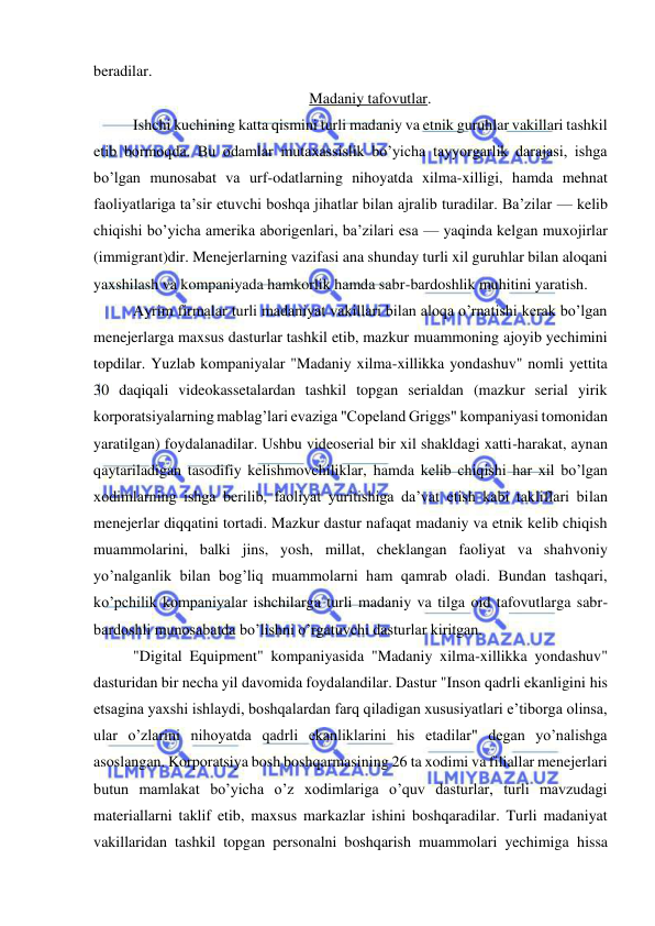  
 
beradilar.             
Madaniy tafovutlar. 
Ishchi kuchining katta qismini turli madaniy va etnik guruhlar vakillari tashkil 
etib bormoqda. Bu odamlar mutaxassislik bo’yicha tayyorgarlik darajasi, ishga 
bo’lgan munosabat va urf-odatlarning nihoyatda xilma-xilligi, hamda mehnat 
faoliyatlariga ta’sir etuvchi boshqa jihatlar bilan ajralib turadilar. Ba’zilar — kelib 
chiqishi bo’yicha amerika aborigenlari, ba’zilari esa — yaqinda kelgan muxojirlar 
(immigrant)dir. Menejerlarning vazifasi ana shunday turli xil guruhlar bilan aloqani 
yaxshilash va kompaniyada hamkorlik hamda sabr-bardoshlik muhitini yaratish. 
Ayrim firmalar turli madaniyat vakillari bilan aloqa o’rnatishi kerak bo’lgan 
menejerlarga maxsus dasturlar tashkil etib, mazkur muammoning ajoyib yechimini 
topdilar. Yuzlab kompaniyalar "Madaniy xilma-xillikka yondashuv" nomli yettita 
30 daqiqali videokassetalardan tashkil topgan serialdan (mazkur serial yirik 
korporatsiyalarning mablag’lari evaziga "Copeland Griggs" kompaniyasi tomonidan 
yaratilgan) foydalanadilar. Ushbu videoserial bir xil shakldagi xatti-harakat, aynan 
qaytariladigan tasodifiy kelishmovchiliklar, hamda kelib chiqishi har xil bo’lgan 
xodimlarning ishga berilib, faoliyat yuritishiga da’vat etish kabi takliflari bilan 
menejerlar diqqatini tortadi. Mazkur dastur nafaqat madaniy va etnik kelib chiqish 
muammolarini, balki jins, yosh, millat, cheklangan faoliyat va shahvoniy 
yo’nalganlik bilan bog’liq muammolarni ham qamrab oladi. Bundan tashqari, 
ko’pchilik kompaniyalar ishchilarga turli madaniy va tilga oid tafovutlarga sabr-
bardoshli munosabatda bo’lishni o’rgatuvchi dasturlar kiritgan. 
"Digital Equipment" kompaniyasida "Madaniy xilma-xillikka yondashuv" 
dasturidan bir necha yil davomida foydalandilar. Dastur "Inson qadrli ekanligini his 
etsagina yaxshi ishlaydi, boshqalardan farq qiladigan xususiyatlari e’tiborga olinsa, 
ular o’zlarini nihoyatda qadrli ekanliklarini his etadilar" degan yo’nalishga 
asoslangan. Korporatsiya bosh boshqarmasining 26 ta xodimi va filiallar menejerlari 
butun mamlakat bo’yicha o’z xodimlariga o’quv dasturlar, turli mavzudagi 
materiallarni taklif etib, maxsus markazlar ishini boshqaradilar. Turli madaniyat 
vakillaridan tashkil topgan personalni boshqarish muammolari yechimiga hissa 
